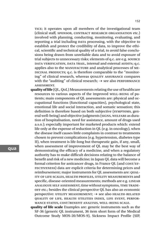 152
qua
tice; it operates upon all members of the investigational team
(clinical staff, sponsor, contract research organisation etc.)
involved with planning, conducting, monitoring, evaluating, and
reporting a trial including data processing, with the objective to
establish and protect the credibility of data, to improve the ethi-
cal, scientific and technical quality of a trial, to avoid false conclu-
sions being drawn from unreliable data and to avoid exposure of
trial subjects to unnecessary risks; elements of q.c. are e.g. source
data verification, data trail, internal and external audits; q.c.
applies also to the manufacture and analytical processes of me-
dicinal products; q.c. is therefore comparable to the “monitor-
ing” of clinical research, whereas quality assurance compares
with the “auditing” of clinical research; → see also performance
assessment.
quality of life (QL, QoL) Measurements relating the use of healthcare
resources to various aspects of the improved well-being of pa-
tients; main components of QL assessments are: physical and oc-
cupational functions (functional capacities), psychological state,
emotional life and social interaction, and somatic sensation; this
definition is therefore based on both subjective (symptoms, gen-
eral well-being) and objective judgments (signs, welfare as dura-
tion of hospitalisation, need for assistance, amount of drugs used
a.s.o.); especially important for marketed products which: extend
life only at the expense of reduction in QL (e.g. in oncology), when
the disease itself causes little complaints in contrast to treatments
chosen to prevent complications (e.g. hypertension, diabetes type
II), when treatment is life-long but therapeutic gain, if any, small,
when assessment of improvement of QL may be the best way of
demonstrating the efficacy of a medicine, and when a regulatory
authority has to make difficult decisions relating to the balance of
benefit and risk of a new medicine; in Japan QL data will become a
formal criterion for anticancer drugs, in France QL (and cost/ef-
fectiveness) data are explicit criteria for determining prices and
reimbursement; major instruments for QL assessments are: qual-
ity of life scales, health profiles, utility measurements and
specific, disease-oriented measurements; methods are e.g. linear
analogue self assessment, time without symptoms, time trade-
off etc.; besides the clinical perspective QL has also an economic
perspective: utility measurement; → see also health-related
quality of life, health utilities index, life event, perfor-
mance status, cost/benefit analysis, well-being scale.
quality of life scale Examples are: generic instruments such as the
SF-36 (generic QL instrument, 36 item short form of the Medical
Outcome Study MOS-20/MOS-9), Sickness Impact Profile (SIP,
 