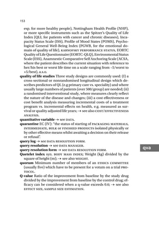 153
qva
esp. for more healthy people), Nottingham Health Profile (NHP),
or more specific instruments such as the Spitzer’s Quality of Life
Index (QLI, for patients with cancer and chronic diseases), Inca-
pacity Status Scale (ISS), Profile of Mood States (POMS), Psycho-
logical General Well-Being Index (PGWB, for the emotional do-
main of quality of life), karnofsky performance status, EORTC
Quality of Life Questionnaire (EORTC-QLQ), Environmental Status
Scale (ESS), Anamnestic Comparative Self Anchoring Scale (ACSA,
where the patient describes the current situation with reference to
her/his best or worst life time on a scale ranging from –5/worst to
+5/best), a.s.o.
quality of life studies Three study designs are commonly used: (I) a
cross-sectional or nonrandomised longitudinal design which de-
scribes predictors of QL (e.g primary care vs. speciality) and where
usually large numbers of patients (over 500/group) are needed; (ii)
a randomised interventional study, where measures clearly reflect
the nature of the disease and changes; (iii) a cost effectiveness or
cost benefit analysis measuring incremental costs of a treatment
program vs. incremental effects on health, e.g. measured as sur-
vival or quality adjusted life years; → see also cost/effectiveness
analysis.
quantitative variable → see data.
quarantine EC (IV): “the status of starting of packaging materials,
intermediate, bulk or finished products isolated physically or
by other effective means whilst awaiting a decision on their release
or refusal”
.
query log → see data resolution form.
query resolution → see data manager.
query resolution form → see data resolution form.
Quetelet index syn. body mass index; Weight (kg) divided by the
square of height (m); → see also weight.
quorum Minimum number of members of an ethics committee
(usually five) which have to be present for a votum on a trial pro-
tocol.
Q-value Ratio of the improvement from baseline by the study drug
divided by the improvement from baseline by the control drug; ef-
ficacy can be considered when a q-value exceeds 0.6; → see also
effect size, sample size estimation.
 