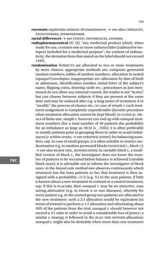 154
rac
racemate equimolar mixture of enantiomers; → see also chirality,
enantiomers, stereoisomer.
racial differences → see ethnic differences, genome.
radiopharmaceutical EC (I): “any medicinal product which, when
ready for use, contains one or more radionuclides (radioactive iso-
topes) included for a medicinal purpose”; for content of radioac-
tivity, the deviation from that stated on the label should not exceed
±10%.
randomization Subjects are allocated to two or more treatments
by mere chance; appropriate methods are: computer generated
random numbers, tables of random numbers, allocation in sealed
(opaque!) envelopes; inappropriate are: allocation by date of birth
or admission, identification number, initial letter of the subject’s
name, flipping coins, drawing cards etc.; procedures as just men-
tioned do not allow any external control, the trialist is not “blind”
,
but can choose between subjects if they are present at the same
time and may be seduced after e.g. a long series of treatment A to
“modify” the process of chance etc.; in case of simple r. each treat-
ment assignment is completely unpredictable (favorite procedure
when treatment allocation cannot be kept blind); in clinical tri-
als of finite size, simple r. however can end up with unequal treat-
ment numbers (for a total number of 50 patients the probability
for an imbalance as large as 18:32 is _ 0.05); it is often preferable
to stratify patients prior to grouping them in order to avoid imbal-
ances (r. within strata; → see stratification); for balancing num-
bers, esp. in case of small groups, it is often suitable to restrict ran-
domization e.g. in random permuted blocks (restricted r., block r.);
→ see also block size, minimization; in variable block r., a modi-
fied version of block r., the investigator does not know the num-
ber of patients to be recruited before balance is achieved (variable
block sizes); it is advisable not to inform the investigator of block
sizes; in the biased coin method one observes continuously which
treatment has the least patients so far; that treatment is then as-
signed with a probability >1/2 (e.g. ¾) to the next patient; if little
is known about a new treatment in contrast to a control treatment,
esp. if this is placebo, then unequal r. may be an attractive, case
saving alternative (e.g. in phase ii or rare diseases), whereby for
every patient e.g. in the control group two patients are allocated to
the new treatment; such a 2:1 allocation would be equivalent (in
terms of power) to perform a 1:1 allocation and eliminating about
10% of the patients from the trial; unequal r. should however not
exceed a 3:1 ratio in order to avoid a considerable loss of power; a
similar r. strategy is followed in the play-the-winner allocation;
unequal r. might also be desirable when more than one treatment
 