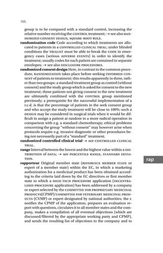 155
rap
group is to be compared with a standard control, increasing the
relative number receiving the control treatment; → see also ran-
domized consent design, square-root rule.
randomization code Code according to which treatments are allo-
cated to patients in a controlled clinical trial; under blinded
conditions the trialist must be able to break the code in emer-
gency cases (serious adverse events) in order to identify the
treatment; usually codes for each patient are contained in separate
envelopes; → see also disclosure procedures.
randomized consent design Here, in contrast to the common proce-
dure, randomization takes place before seeking informed con-
sent of patients to treatment; this results apparently in three, rath-
er than two groups: a standard treatment group as control (without
consent) and the study group which is asked for consent to the new
treatment; those patients not giving consent to the new treatment
are ultimately combined with the control group mentioned
previously; a prerequisite for the successful implementation of a
r.c.d. is that the percentage of patients in the seek consent group
and who accept the study treatment will be close to 100%; such a
design may be considered in surgical trials when it would be dif-
ficult to assign a patient at random to a more radical operation in
comparison with e.g. a standard chemotherapy; ethical problems
concerning the group “without consent” may however arise when
protocols require e.g. invasive diagnostic or other procedures be-
ing not necessarily part of a “standard” treatment.
randomized controlled clinical trial → see controlled clinical
trial.
range Interval between the lowest and the highest value within a dis-
tribution of data; → see percentile range, standard devia-
tion.
rapporteur Original member state (reference member state or
expert of a member state) within the EC, in which a marketing
authorization for a medicinal product has been obtained accord-
ing to the criteria laid down by the EC directives or first member
state to which a high-tech procedure application (decentra-
lised procedure application) has been addressed by a company
or expert selected by the committee for proprietary medicinal
products(CPMP)/committee for veterinary medicinal prod-
ucts (CVMP) or expert designated by national authorities; the r.
notifies the CPMP of the application, prepares an evaluation re-
port with questions, circulates it to all member states and the com-
pany, makes a compilation of all eventual objections (which are
discussed/filtered by the appropriate working party and CPMP),
and sends the resulting list of objections to the company and to
 