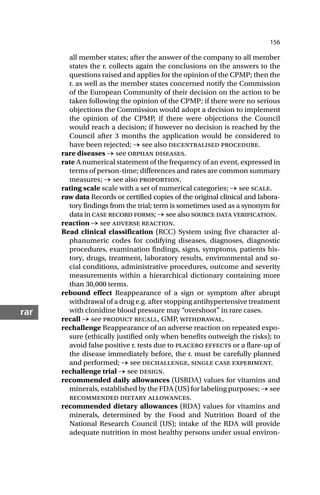 156
rar
all member states; after the answer of the company to all member
states the r. collects again the conclusions on the answers to the
questions raised and applies for the opinion of the CPMP; then the
r. as well as the member states concerned notify the Commission
of the European Community of their decision on the action to be
taken following the opinion of the CPMP; if there were no serious
objections the Commission would adopt a decision to implement
the opinion of the CPMP, if there were objections the Council
would reach a decision; if however no decision is reached by the
Council after 3 months the application would be considered to
have been rejected; → see also decentralised procedure.
rare diseases → see orphan diseases.
rate A numerical statement of the frequency of an event, expressed in
terms of person-time; differences and rates are common summary
measures; → see also proportion.
rating scale scale with a set of numerical categories; → see scale.
raw data Records or certified copies of the original clinical and labora-
tory findings from the trial; term is sometimes used as a synonym for
data in case record forms; → see also source data verification.
reaction → see adverse reaction.
Read clinical classification (RCC) System using five character al-
phanumeric codes for codifying diseases, diagnoses, diagnostic
procedures, examination findings, signs, symptoms, patients his-
tory, drugs, treatment, laboratory results, environmental and so-
cial conditions, administrative procedures, outcome and severity
measurements within a hierarchical dictionary containing more
than 30,000 terms.
rebound effect Reappearance of a sign or symptom after abrupt
withdrawal of a drug e.g. after stopping antihypertensive treatment
with clonidine blood pressure may “overshoot” in rare cases.
recall → see product recall, GMP, withdrawal.
rechallenge Reappearance of an adverse reaction on repeated expo-
sure (ethically justified only when benefits outweigh the risks); to
avoid false positive r. tests due to placebo effects or a flare-up of
the disease immediately before, the r. must be carefully planned
and performed; → see dechallenge, single case experiment.
rechallenge trial → see design.
recommended daily allowances (USRDA) values for vitamins and
minerals, established by the FDA (US) for labeling purposes; → see
recommended dietary allowances.
recommended dietary allowances (RDA) values for vitamins and
minerals, determined by the Food and Nutrition Board of the
National Research Council (US); intake of the RDA will provide
adequate nutrition in most healthy persons under usual environ-
 