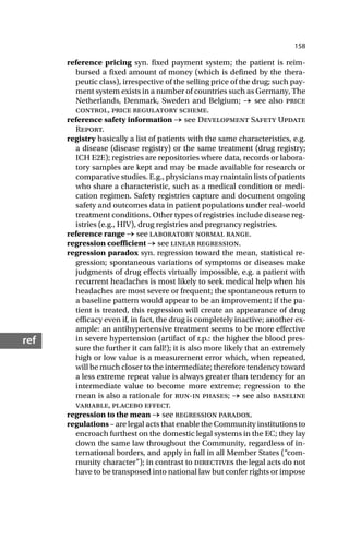 158
ref
reference pricing syn. fixed payment system; the patient is reim-
bursed a fixed amount of money (which is defined by the thera-
peutic class), irrespective of the selling price of the drug; such pay-
ment system exists in a number of countries such as Germany, The
Netherlands, Denmark, Sweden and Belgium; → see also price
control, price regulatory scheme.
reference safety information → see Development Safety Update
Report.
registry basically a list of patients with the same characteristics, e.g.
a disease (disease registry) or the same treatment (drug registry;
ICH E2E); registries are repositories where data, records or labora-
tory samples are kept and may be made available for research or
comparative studies. E.g., physicians may maintain lists of patients
who share a characteristic, such as a medical condition or medi-
cation regimen. Safety registries capture and document ongoing
safety and outcomes data in patient populations under real-world
treatment conditions. Other types of registries include disease reg-
istries (e.g., HIV), drug registries and pregnancy registries.
reference range → see laboratory normal range.
regression coefficient → see linear regression.
regression paradox syn. regression toward the mean, statistical re-
gression; spontaneous variations of symptoms or diseases make
judgments of drug effects virtually impossible, e.g. a patient with
recurrent headaches is most likely to seek medical help when his
headaches are most severe or frequent; the spontaneous return to
a baseline pattern would appear to be an improvement; if the pa-
tient is treated, this regression will create an appearance of drug
efficacy even if, in fact, the drug is completely inactive; another ex-
ample: an antihypertensive treatment seems to be more effective
in severe hypertension (artifact of r.p.: the higher the blood pres-
sure the further it can fall!); it is also more likely that an extremely
high or low value is a measurement error which, when repeated,
will be much closer to the intermediate; therefore tendency toward
a less extreme repeat value is always greater than tendency for an
intermediate value to become more extreme; regression to the
mean is also a rationale for run-in phases; → see also baseline
variable, placebo effect.
regression to the mean → see regression paradox.
regulations – are legal acts that enable the Community institutions to
encroach furthest on the domestic legal systems in the EC; they lay
down the same law throughout the Community, regardless of in-
ternational borders, and apply in full in all Member States (“com-
munity character”); in contrast to directives the legal acts do not
have to be transposed into national law but confer rights or impose
 