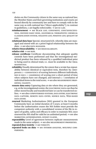 159
rep
duties on the Community citizen in the same way as national law;
the Member States and their governing institutions and courts are
bound directly by community law and have to comply with in the
same way as with national law (“direct applicability”); in contrast
to guidelines, r. are legally enforceable; → see ec law.
reimbursement → see Black list, copayment, cost/effective-
ness, defined daily dose, anatomical therapeutic chemical
classification system, negative list, positive list, quality of
life.
relational data base Special, structured d.b. whereby data are man-
aged and stored with an a priori logical relationship between the
data; → see also data manager.
relative bioavailability → see bioavailability.
relative risk → see risk.
release certificate Certificate documenting that adequate quality
controls have been performed and that the investigational me-
dicinal product has been released by a qualified individual prior
to being used in clinical trials; r.c. must be available in the trial
master file.
reliability Usually determined by the extent that a score has repeat-
ability between identical or equivalent tests, therefore by: inter-
person r. = consistency of scoring between different individuals,
test re-test r. = consistency of scoring over a short period of time
when subjects have not changed, and internal r. = correlation of
individual items to the total score; → see also measurement prop-
erties, validity.
remote data entry Capturing data at site where they are generated,
e.g. at the investigational centre; the electronic data can than be
either stored locally and transferred later or can be transferred on-
line; → see also computerised systems, data entry, electronic
data capture, remote data entry, source data, Web-based
data entry.
renewal Marketing Authorisations (MA) granted in the European
Community have an initial duration of 5 years; at least 6 months
before the authorization ceases the MA holder must provide the
competent authority with a consolidated version of the file in re-
spect of quality, safety and efficacy in order to maintain MA; once
renewed the MA shall be valid for an unlimited period; → see also
marketing authorisation, sunset clause.
repeatability Level of agreement between replicate measurements
made in the same subject; → see also measurement properties.
repeated dose toxicity → see toxicity.
repeated looks on data → see interim-analysis, multiple com-
parisons.
 