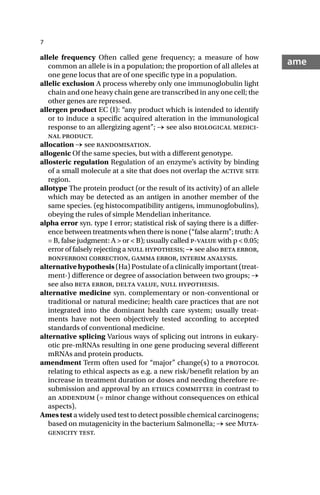 7
ame
allele frequency Often called gene frequency; a measure of how
common an allele is in a population; the proportion of all alleles at
one gene locus that are of one specific type in a population.
allelic exclusion A process whereby only one immunoglobulin light
chain and one heavy chain gene are transcribed in any one cell; the
other genes are repressed.
allergen product EC (I): “any product which is intended to identify
or to induce a specific acquired alteration in the immunological
response to an allergizing agent”; → see also biological medici-
nal product.
allocation → see randomisation.
allogenic Of the same species, but with a different genotype.
allosteric regulation Regulation of an enzyme’s activity by binding
of a small molecule at a site that does not overlap the active site
region.
allotype The protein product (or the result of its activity) of an allele
which may be detected as an antigen in another member of the
same species. (eg histocompatibility antigens, immunoglobulins),
obeying the rules of simple Mendelian inheritance.
alpha error syn. type I error; statistical risk of saying there is a differ-
ence between treatments when there is none (“false alarm”; truth: A
= B, false judgment: A > or < B); usually called p-value with p < 0.05;
error of falsely rejecting a null hypothesis; → see also beta error,
bonferroni correction, gamma error, interim analysis.
alternative hypothesis (Ha) Postulate of a clinically important (treat-
ment-) difference or degree of association between two groups; →
see also beta error, delta value, null hypothesis.
alternative medicine syn. complementary or non-conventional or
traditional or natural medicine; health care practices that are not
integrated into the dominant health care system; usually treat-
ments have not been objectively tested according to accepted
standards of conventional medicine.
alternative splicing Various ways of splicing out introns in eukary-
otic pre-mRNAs resulting in one gene producing several different
mRNAs and protein products.
amendment Term often used for “major” change(s) to a protocol
relating to ethical aspects as e.g. a new risk/benefit relation by an
increase in treatment duration or doses and needing therefore re-
submission and approval by an ethics committee in contrast to
an addendum (= minor change without consequences on ethical
aspects).
Ames test a widely used test to detect possible chemical carcinogens;
based on mutagenicity in the bacterium Salmonella; → see Muta-
genicity test.
 
