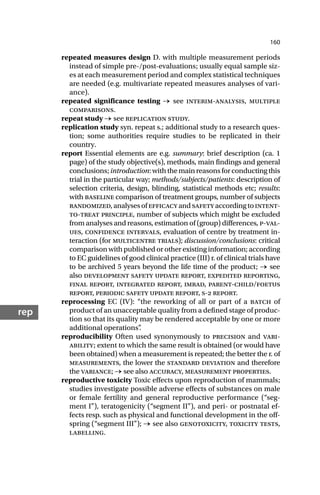 160
rep
repeated measures design D. with multiple measurement periods
instead of simple pre-/post-evaluations; usually equal sample siz-
es at each measurement period and complex statistical techniques
are needed (e.g. multivariate repeated measures analyses of vari-
ance).
repeated significance testing → see interim-analysis, multiple
comparisons.
repeat study → see replication study.
replication study syn. repeat s.; additional study to a research ques-
tion; some authorities require studies to be replicated in their
country.
report Essential elements are e.g. summary: brief description (ca. 1
page) of the study objective(s), methods, main findings and general
conclusions;introduction:withthemainreasonsforconductingthis
trial in the particular way; methods/subjects/patients: description of
selection criteria, design, blinding, statistical methods etc; results:
with baseline comparison of treatment groups, number of subjects
randomized,analysesofefficacyandsafetyaccordingtointent-
to-treat principle, number of subjects which might be excluded
from analyses and reasons, estimation of (group) differences, p-val-
ues, confidence intervals, evaluation of centre by treatment in-
teraction (for multicentre trials); discussion/conclusions: critical
comparison with published or other existing information; according
to EC guidelines of good clinical practice (III) r. of clinical trials have
to be archived 5 years beyond the life time of the product; → see
also development safety update report, expedited reporting,
final report, integrated report, imrad, parent-child/foetus
report, periodic safety update report, s- report.
reprocessing EC (IV): “the reworking of all or part of a batch of
product of an unacceptable quality from a defined stage of produc-
tion so that its quality may be rendered acceptable by one or more
additional operations”
.
reproducibility Often used synonymously to precision and vari-
ability; extent to which the same result is obtained (or would have
been obtained) when a measurement is repeated; the better the r. of
measurements, the lower the standard deviation and therefore
the variance; → see also accuracy, measurement properties.
reproductive toxicity Toxic effects upon reproduction of mammals;
studies investigate possible adverse effects of substances on male
or female fertility and general reproductive performance (“seg-
ment I”), teratogenicity (“segment II”), and peri- or postnatal ef-
fects resp. such as physical and functional development in the off-
spring (“segment III”); → see also genotoxicity, toxicity tests,
labelling.
 