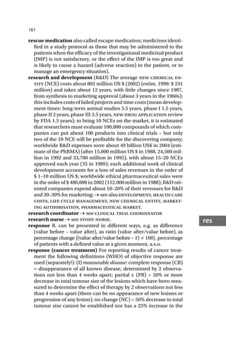 161
res
rescue medication also called escape medication; medicines identi-
fied in a study protocol as those that may be administered to the
patients when the efficacy of the investigational medicinal product
(IMP) is not satisfactory, or the effect of the IMP is too great and
is likely to cause a hazard (adverse reaction) to the patient, or to
manage an emergency situation).
research and development (R&D) The average new chemical en-
tity (NCE) costs about 802 million US $ (2002) (estim. 1990: $ 231
million) and takes about 12 years, with little changes since 1987,
from synthesis to marketing approval (about 3 years in the 1960s);
this includes costs of failed projects and time costs (mean develop-
ment times: long-term animal studies 3.5 years, phase I 1.5 years,
phase II 2 years, phase III 3.5 years, new drug application review
by FDA 1.5 years); to bring 10 NCEs on the market, it is estimated
that researchers must evaluate 100,000 compounds of which com-
panies can put about 100 products into clinical trials – but only
two of the 10 NCE will be profitable for the discovering company;
worldwide R&D expenses were about 49 billion US$ in 2004 (esti-
mate of the PhRMA) (after 15,000 million US $ in 1988, 24,500 mil-
lion in 1992 and 33,700 million in 1995), with about 15–20 NCEs
approved each year (35 in 1989); each additional week of clinical
development accounts for a loss of sales revenues in the order of
$ 1–10 million US $; worldwide ethical pharmaceutical sales were
in the order of $ 400,000 in 2002 (112.000 million in 1988); R&D ori-
ented companies expend about 10–20% of their revenues for R&D
and 20–30% for marketing; → see also development, health care
costs, life cycle management, new chemical entity, market-
ing authorisation, pharmaceutical market.
research coordinator → see clinical trial coordinator
research nurse → see study nurse.
response R. can be presented in different ways, e.g. as difference
(value before – value after), as ratio (value after/value before), as
percentage change [(value after/value before – 1) × 100], percentage
of patients with a defined value at a given moment, a.s.o.
response (cancer treatment) For reporting results of cancer treat-
ment the following definitions (WHO) of objective response are
used (separately!): (I) measurable disease: complete response (CR)
= disappearance of all known disease, determined by 2 observa-
tions not less than 4 weeks apart; partial r. (PR) = 50% or more
decrease in total tumour size of the lesions which have been mea-
sured to determine the effect of therapy by 2 observations not less
than 4 weeks apart (there can be no appearance of new lesions or
progression of any lesion); no change (NC) = 50% decrease in total
tumour size cannot be established nor has a 25% increase in the
 
