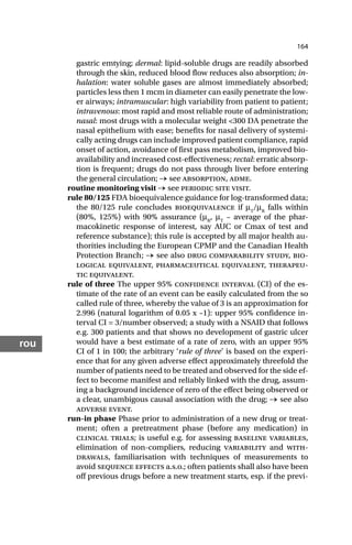 164
rou
gastric emtying; dermal: lipid-soluble drugs are readily absorbed
through the skin, reduced blood flow reduces also absorption; in-
halation: water soluble gases are almost immediately absorbed;
particles less then 1 mcm in diameter can easily penetrate the low-
er airways; intramuscular: high variability from patient to patient;
intravenous: most rapid and most reliable route of administration;
nasal: most drugs with a molecular weight <300 DA penetrate the
nasal epithelium with ease; benefits for nasal delivery of systemi-
cally acting drugs can include improved patient compliance, rapid
onset of action, avoidance of first pass metabolism, improved bio-
availability and increased cost-effectiveness; rectal: erratic absorp-
tion is frequent; drugs do not pass through liver before entering
the general circulation; → see absorption, adme.
routine monitoring visit → see periodic site visit.
rule 80/125 FDA bioequivalence guidance for log-transformed data;
the 80/125 rule concludes bioequivalence if µT
/µR
falls within
(80%, 125%) with 90% assurance (µR
, µT
– average of the phar-
macokinetic response of interest, say AUC or Cmax of test and
reference substance); this rule is accepted by all major health au-
thorities including the European CPMP and the Canadian Health
Protection Branch; → see also drug comparability study, bio-
logical equivalent, pharmaceutical equivalent, therapeu-
tic equivalent.
rule of three The upper 95% confidence interval (CI) of the es-
timate of the rate of an event can be easily calculated from the so
called rule of three, whereby the value of 3 is an approximation for
2.996 (natural logarithm of 0.05 x –1): upper 95% confidence in-
terval CI = 3/number observed; a study with a NSAID that follows
e.g. 300 patients and that shows no development of gastric ulcer
would have a best estimate of a rate of zero, with an upper 95%
CI of 1 in 100; the arbitrary ‘rule of three’ is based on the experi-
ence that for any given adverse effect approximately threefold the
number of patients need to be treated and observed for the side ef-
fect to become manifest and reliably linked with the drug, assum-
ing a background incidence of zero of the effect being observed or
a clear, unambigous causal association with the drug; → see also
adverse event.
run-in phase Phase prior to administration of a new drug or treat-
ment; often a pretreatment phase (before any medication) in
clinical trials; is useful e.g. for assessing baseline variables,
elimination of non-compliers, reducing variability and with-
drawals, familiarisation with techniques of measurements to
avoid sequence effects a.s.o.; often patients shall also have been
off previous drugs before a new treatment starts, esp. if the previ-
 