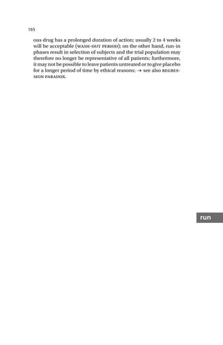 165
run
ous drug has a prolonged duration of action; usually 2 to 4 weeks
will be acceptable (wash-out period); on the other hand, run-in
phases result in selection of subjects and the trial population may
therefore no longer be representative of all patients; furthermore,
it may not be possible to leave patients untreated or to give placebo
for a longer period of time by ethical reasons; → see also regres-
sion paradox.
 