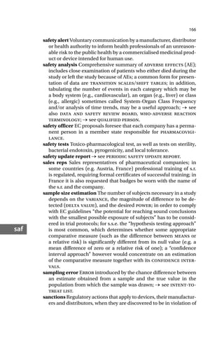 166
saf
safety alert Voluntary communication by a manufacturer, distributor
or health authority to inform health professionals of an unreason-
able risk to the public health by a commercialised medicinal prod-
uct or device intended for human use.
safety analysis Comprehensive summary of adverse effects (AE);
includes close examination of patients who either died during the
study or left the study because of AEs; a common form for presen-
tation of data are transition scales/shift tables; in addition,
tabulating the number of events in each category which may be
a body system (e.g., cardiovascular), an organ (e.g., liver) or class
(e.g., allergic) sometimes called System-Organ Class Frequency
and/or analysis of time trends, may be a useful approach; → see
also data and safety review board, who-adverse reaction
terminology; → see qualified person.
safety officer EC proposals foresee that each company has a perma-
nent person in a member state responsible for pharmacovigi-
lance.
safety tests Toxico-pharmacological test, as well as tests on sterility,
bacterial endotoxin, pyrogenicity, and local tolerance.
safety update report → see periodic safety update report.
sales reps Sales representatives of pharmaceutical companies; in
some countries (e.g. Austria, France) professional training of s.r.
is regulated, requiring formal certificates of successful training; in
France it is also requested that badges be worn with the name of
the s.r. and the company.
sample size estimation The number of subjects necessary in a study
depends on the variance, the magnitude of difference to be de-
tected (delta value), and the desired power; in order to comply
with EC guidelines “the potential for reaching sound conclusions
with the smallest possible exposure of subjects” has to be consid-
ered in trial protocols; for s.s.e. the “hypothesis testing approach”
is most common, which determines whether some appropriate
comparative measure (such as the difference between means or
a relative risk) is significantly different from its null value (e.g. a
mean difference of zero or a relative risk of one); a “confidence
interval approach” however would concentrate on an estimation
of the comparative measure together with its confidence inter-
vals.
sampling error Error introduced by the chance difference between
an estimate obtained from a sample and the true value in the
population from which the sample was drawn; → see intent-to-
treat list.
sanctions Regulatory actions that apply to devices, their manufactur-
ers and distributors, when they are discovered to be in violation of
 
