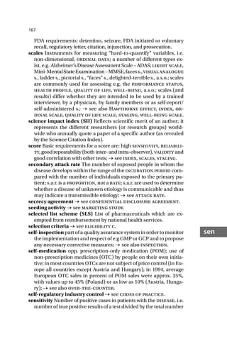 167
sen
FDA requirements: detention, seizure, FDA initiated or voluntary
recall, regulatory letter, citation, injunction, and prosecution.
scales Instruments for measuring “hard-to-quantify” variables, i.e.
non-dimensional, ordinal data; a number of different types ex-
ist, e.g. Alzheimer’s Disease Assessment Scale – ADAS; likert scale,
Mini-MentalStateExamination–MMSE,facess.,visualanalogue
s., ladder s., pictorial s., “faces” s., delighted-terrible s., a.s.o.; scales
are commonly used for assessing e.g. the performance status,
health profile, quality of life, well-being, a.s.o.; scales (and
results) differ whether they are intended to be used by a trained
interviewer, by a physician, by family members or as self-report/
self-administered s.; → see also Hawthorne effect, index, or-
dinal scale, quality of life scale, staging, well-being scale.
science impact index (SII) Reflects scientific merit of an author; it
represents the different researchers (or research groups) world-
wide who annually quote a paper of a specific author (as revealed
by the Science Citation Index).
score Basic requirements for a score are: high sensitivity, reliabili-
ty, good repeatability (both inter- and intra-observer), validity and
good correlation with other tests; → see index, scales, staging.
secondary attack rate The number of exposed people in whom the
disease develops within the range of the incubation period com-
pared with the number of individuals exposed to the primary pa-
tient; s.a.r. is a proportion, not a rate; s.a.r. are used to determine
whether a disease of unknown etiology is communicable and thus
may indicate a transmissible etiology; → see attack rate.
secrecy agreement → see confidential disclosure agreement.
seeding activity → see marketing study.
selected list scheme (SLS) List of pharmaceuticals which are ex-
empted from reimbursement by national health services.
selection criteria → see eligibility c.
self-inspection part of a quality assurance system in order to monitor
the implementation and respect of e.g GMP or GCP and to propose
any necessary corrective measures; → see also inspection.
self-medication opp. prescription-only medication (POM); use of
non-prescription medicines (OTC) by people on their own initia-
tive; in most countries OTCs are not subject of price control (in Eu-
rope all countries except Austria and Hungary); in 1994, average
European OTC sales in percent of POM sales were approx. 25%,
with values up to 45% (Poland) or as low as 10% (Austria, Hunga-
ry); → see also over-the-counter.
self-regulatory industry control → see codes of practice.
sensitivity Number of positive cases in patients with the disease, i.e.
number of true positive results of a test divided by the total number
 