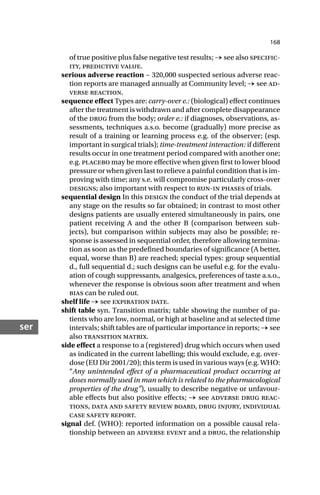 168
ser
of true positive plus false negative test results; → see also specific-
ity, predictive value.
serious adverse reaction ~ 320,000 suspected serious adverse reac-
tion reports are managed annually at Community level; → see ad-
verse reaction.
sequence effect Types are: carry-over e.: (biological) effect continues
after the treatment is withdrawn and after complete disappearance
of the drug from the body; order e.: if diagnoses, observations, as-
sessments, techniques a.s.o. become (gradually) more precise as
result of a training or learning process e.g. of the observer; (esp.
important in surgical trials); time-treatment interaction: if different
results occur in one treatment period compared with another one;
e.g. placebo may be more effective when given first to lower blood
pressure or when given last to relieve a painful condition that is im-
proving with time; any s.e. will compromise particularly cross-over
designs; also important with respect to run-in phases of trials.
sequential design In this design the conduct of the trial depends at
any stage on the results so far obtained; in contrast to most other
designs patients are usually entered simultaneously in pairs, one
patient receiving A and the other B (comparison between sub-
jects), but comparison within subjects may also be possible; re-
sponse is assessed in sequential order, therefore allowing termina-
tion as soon as the predefined boundaries of significance (A better,
equal, worse than B) are reached; special types: group sequential
d., full sequential d.; such designs can be useful e.g. for the evalu-
ation of cough suppressants, analgesics, preferences of taste a.s.o.,
whenever the response is obvious soon after treatment and when
bias can be ruled out.
shelf life → see expiration date.
shift table syn. Transition matrix; table showing the number of pa-
tients who are low, normal, or high at baseline and at selected time
intervals; shift tables are of particular importance in reports; → see
also transition matrix.
side effect a response to a (registered) drug which occurs when used
as indicated in the current labelling; this would exclude, e.g. over-
dose (EU Dir 2001/20); this term is used in various ways (e.g. WHO:
“Any unintended effect of a pharmaceutical product occurring at
doses normally used in man which is related to the pharmacological
properties of the drug”), usually to describe negative or unfavour-
able effects but also positive effects; → see adverse drug reac-
tions, data and safety review board, drug injury, individual
case safety report.
signal def. (WHO): reported information on a possible causal rela-
tionship between an adverse event and a drug, the relationship
 