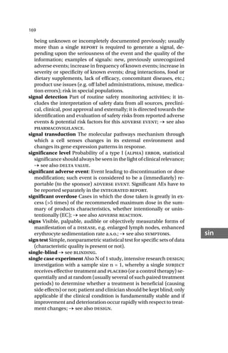 169
sin
being unknown or incompletely documented previously; usually
more than a single report is required to generate a signal, de-
pending upon the seriousness of the event and the quality of the
information; examples of signals: new, previously unrecognized
adverse events; increase in frequency of known events; increase in
severity or specificity of known events; drug interactions, food or
dietary supplements, lack of efficacy, concomitant diseases, etc.;
product use issues (e.g. off label administrations, misuse, medica-
tion errors); risk in special populations.
signal detection Part of routine safety monitoring activities; it in-
cludes the interpretation of safety data from all sources, preclini-
cal, clinical, post approval and externally; it is directed towards the
identification and evaluation of safety risks from reported adverse
events & potential risk factors for this adverse event; → see also
pharmacovigilance.
signal transduction The molecular pathways mechanism through
which a cell senses changes in its external environment and
changes its gene expression patterns in response.
significance level Probability of a type I (alpha) error, statistical
significance should always be seen in the light of clinical relevance;
→ see also delta value.
significant adverse event: Event leading to discontinuation or dose
modification; such event is considered to be a (immediately) re-
portable (to the sponsor) adverse event. Significant AEs have to
be reported separately in the integrated report.
significant overdose Cases in which the dose taken is greatly in ex-
cess (>5 times) of the recommended maximum dose in the sum-
mary of products characteristics, whether intentionally or unin-
tentionally (EC); → see also adverse reaction.
signs Visible, palpable, audible or objectively measurable forms of
manifestation of a disease, e.g. enlarged lymph nodes, enhanced
erythrocyte sedimentation rate a.s.o.; → see also symptoms.
sign test Simple, nonparametric statistical test for specific sets of data
(characteristic quality is present or not).
single-blind → see blinding.
single case experiment Also N of 1 study, intensive research design;
investigation with a sample size n = 1, whereby a single subject
receives effective treatment and placebo (or a control therapy) se-
quentially and at random (usually several of such paired treatment
periods) to determine whether a treatment is beneficial (causing
side effects) or not; patient and clinician should be kept blind; only
applicable if the clinical condition is fundamentally stable and if
improvement and deterioration occur rapidly with respect to treat-
ment changes; → see also design.
 