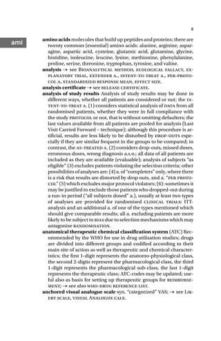 8
ami amino acids molecules that build up peptides and proteins; there are
twenty common (essential) amino acids: alanine, arginine, aspar-
agine, aspartic acid, cysteine, glutamic acid, glutamine, glycine,
histidine, isoleucine, leucine, lysine, methionine, phenylalanine,
proline, serine, threonine, tryptophan, tyrosine, and valine.
analysis → see Bioanalytical method, ecological fallacy, ex-
planatory trial, extender a., intent-to-treat a., per-proto-
col a, standardized response mean, effect size.
analysis certificate → see release certificate.
analysis of study results Analysis of study results may be done in
different ways, whether all patients are considered or not; the in-
tent-to-treat a. (1) considers statistical analysis of data from all
randomised patients, whether they were in full compliance with
the study protocol or not, that is without omitting defaulters; the
last values available from all patients are pooled for analysis (Last
Visit Carried Forward – technique); although this procedure is ar-
tificial, results are less likely to be disturbed by drop-outs espe-
cially if they are similar frequent in the groups to be compared; in
contrast, the as-treated a. (2) considers drop-outs, missed doses,
erroneous doses, wrong diagnosis a.s.o.; all data of all patients are
included as they are available (evaluable); analysis of subjects “as
eligible” (3) excludes patients violating the selection criteria; other
possibilities of analyses are: (4) a. of “completers” only, where there
is a risk that results are distorted by drop outs, and a. “per proto-
col” (5) which excludes major protocol violators; (6): sometimes it
may be justified to exclude those patients who dropped-out during
a run-in period (“all subjects dosed” a.), usually at least two types
of analyses are provided for randomised clinical trials: ITT-
analysis and an additional a. of one of the types mentioned which
should give comparable results; all a. excluding patients are more
likely to be subject to bias due to selection mechanisms which may
antagonise randomisation.
anatomical therapeutic chemical classification system (ATC) Rec-
ommended by the WHO for use in drug utilisation studies; drugs
are divided into different groups and codified according to their
main site of action as well as therapeutic and chemical character-
istics; the first 1-digit represents the anatomo-physiological class,
the second 2-digits represent the pharmacological class, the third
1-digit represents the pharmacological sub-class, the last 1-digit
represents the therapeutic class; ATC-codes may be updated; use-
ful also as basis for setting up therapeutic groups for reimburse-
ment; → see also who-drug reference list.
anchored visual analogue scale syn. “categorized” VAS; → see Lik-
ert scale, visual Analogue cale.
 