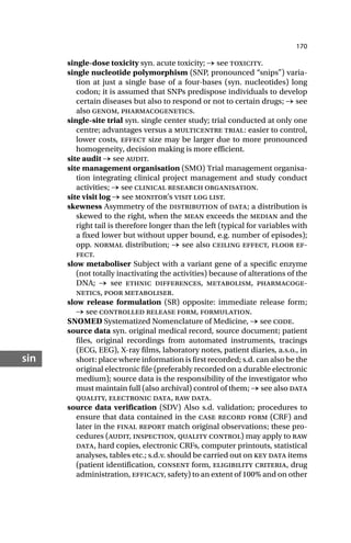 170
sin
single-dose toxicity syn. acute toxicity; → see toxicity.
single nucleotide polymorphism (SNP, pronounced “snips”) varia-
tion at just a single base of a four-bases (syn. nucleotides) long
codon; it is assumed that SNPs predispose individuals to develop
certain diseases but also to respond or not to certain drugs; → see
also genom, pharmacogenetics.
single-site trial syn. single center study; trial conducted at only one
centre; advantages versus a multicentre trial: easier to control,
lower costs, effect size may be larger due to more pronounced
homogeneity, decision making is more efficient.
site audit → see audit.
site management organisation (SMO) Trial management organisa-
tion integrating clinical project management and study conduct
activities; → see clinical research organisation.
site visit log → see monitor’s visit log list.
skewness Asymmetry of the distribution of data; a distribution is
skewed to the right, when the mean exceeds the median and the
right tail is therefore longer than the left (typical for variables with
a fixed lower but without upper bound, e.g. number of episodes);
opp. normal distribution; → see also ceiling effect, floor ef-
fect.
slow metaboliser Subject with a variant gene of a specific enzyme
(not totally inactivating the activities) because of alterations of the
DNA; → see ethnic differences, metabolism, pharmacoge-
netics, poor metaboliser.
slow release formulation (SR) opposite: immediate release form;
→ see controlled release form, formulation.
SNOMED Systematized Nomenclature of Medicine, → see code.
source data syn. original medical record, source document; patient
files, original recordings from automated instruments, tracings
(ECG, EEG), X-ray films, laboratory notes, patient diaries, a.s.o., in
short: place where information is first recorded; s.d. can also be the
original electronic file (preferably recorded on a durable electronic
medium); source data is the responsibility of the investigator who
must maintain full (also archival) control of them; → see also data
quality, electronic data, raw data.
source data verification (SDV) Also s.d. validation; procedures to
ensure that data contained in the case record form (CRF) and
later in the final report match original observations; these pro-
cedures (audit, inspection, quality control) may apply to raw
data, hard copies, electronic CRFs, computer printouts, statistical
analyses, tables etc.; s.d.v. should be carried out on key data items
(patient identification, consent form, eligibility criteria, drug
administration, efficacy, safety) to an extent of 100% and on other
 