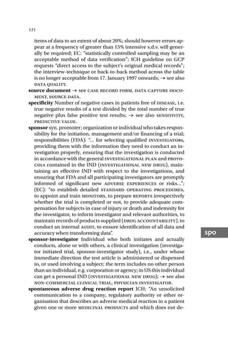 171
spo
items of data to an extent of about 20%; should however errors ap-
pear at a frequency of greater than 15% intensive s.d.v. will gener-
ally be required; EC: “statistically controlled sampling may be an
acceptable method of data verification”; ICH guideline on GCP
requests “direct access to the subject’s original medical records”;
the interview-technique or back-to-back method across the table
is no longer acceptable from 17. January 1997 onwards; → see also
data quality.
source document → see case record form, data capture docu-
ment, source data.
specificity Number of negative cases in patients free of disease, i.e.
true negative results of a test divided by the total number of true
negative plus false positive test results; → see also sensitivity,
predictive value.
sponsor syn. promoter; organization or individual who takes respon-
sibility for the initiation, management and/or financing of a trial;
responsibilities (FDA): “
… for selecting qualified investigators,
providing them with the information they need to conduct an in-
vestigation properly, ensuring that the investigation is conducted
in accordance with the general investigational plan and proto-
cols contained in the IND (investigational new drug), main-
taining an effective IND with respect to the investigations, and
ensuring that FDA and all participating investigators are promptly
informed of significant new adverse experiences or risks…”;
(EC): “to establish detailed standard operating procedures,
to appoint and train monitors, to prepare reports irrespectively
whether the trial is completed or not, to provide adequate com-
pensation for subjects in case of injury or death and indemnity for
the investigator, to inform investigator and relevant authorities, to
maintain records of products supplied (drug accountability), to
conduct an internal audit, to ensure identification of all data and
accuracy when transforming data”
.
sponsor-investigator Individual who both initiates and actually
conducts, alone or with others, a clinical investigation (investiga-
tor initiated trial, sponsor-investigator study), i.e., under whose
immediate direction the test article is administered or dispensed
to, or used involving a subject; the term includes no other person
than an individual, e.g. corporation or agency; in US this individual
can get a personal IND (investigational new drug); → see also
non-commercial clinical trial, physician investigator.
spontaneous adverse drug reaction report ICH: “An unsolicited
communication to a company, regulatory authority or other or-
ganisation that describes an adverse medical reaction in a patient
given one or more medicinal products and which does not de-
 