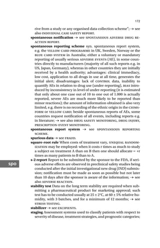 172
spo
rive from a study or any organised data collection scheme”; → see
also individual case safety report.
spontaneous notification → see spontaneous adverse drug re-
action report.
spontaneous reporting scheme syn. spontaneous report system,
e.g. the yellow card programme in UK, Sweden, Norway or the
blue card system in Australia; either a voluntary or mandatory
reporting of usually serious adverse events (AE), in some coun-
tries directly to manufacturers (majority of all such reports e.g. in
US, Japan, Germany), whereas in other countries they are initially
received by a health authority; advantages: clinical immediacy,
low cost, application to all drugs in use at all time, generates the
initial alert; disadvantages: lack of control data, inability to
quantify AEs in relation to drug use (under-reporting), bias intro-
duced by inconsistency in level of under-reporting (it is estimated
that only about one case out of 10 to one out of 1.000 is actually
reported, severe AEs are much more likely to be reported than
minor reactions); the amount of information obtained is also very
limited, e.g. there is no recording of the ethnic origin in the cioms-
form or yellow card; beside spontaneous reports of AEs, some
countries request notification of all events, including reports e.g.
in literature; → see also drug safety monitoring, drug injury,
prescription-event monitoring.
spontaneous report system → see spontaneous reporting
scheme.
spurious data → see fraud.
square-root rule When costs of treatment vary, unequal random-
ization may be employed: when it costs r times as much to study
a subject on treatment A than on B then one should allocate = +r
times as many patients to B than to A.
s-2 report Report to be submitted by the sponsor to the FDA, if seri-
ous adverse effects are observed in preclinical safety studies being
conducted after the initial investigational new drug (IND) submis-
sion; notification must be made as soon as possible but not later
than 10 days after the sponsor is aware of the information; → see
also adverse reaction.
stability test Data on the long term stability are required when sub-
mitting a pharmaceutical product for marketing approval; such
test has to be conducted usually at 25 ± 2°C, at 60 ± 5% relative hu-
midity, with 3 batches, and for a minimum of 12 months; → see
stress testing.
stabilizer → see excipients.
staging Assessment systems used to classify patients with respect to
severity of disease, treatment strategies, and prognostic categories;
 