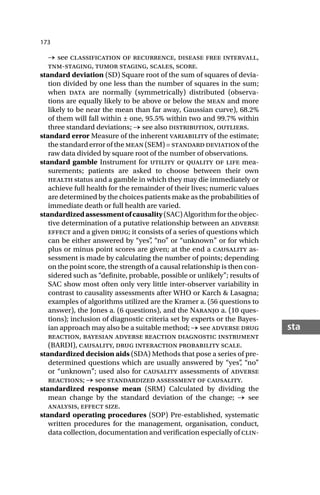 173
sta
→ see classification of recurrence, disease free intervall,
tnm-staging, tumor staging, scales, score.
standard deviation (SD) Square root of the sum of squares of devia-
tion divided by one less than the number of squares in the sum;
when data are normally (symmetrically) distributed (observa-
tions are equally likely to be above or below the mean and more
likely to be near the mean than far away, Gaussian curve), 68.2%
of them will fall within ± one, 95.5% within two and 99.7% within
three standard deviations; → see also distribution, outliers.
standard error Measure of the inherent variability of the estimate;
the standard error of the mean (SEM) = standard deviation of the
raw data divided by square root of the number of observations.
standard gamble Instrument for utility or quality of life mea-
surements; patients are asked to choose between their own
health status and a gamble in which they may die immediately or
achieve full health for the remainder of their lives; numeric values
are determined by the choices patients make as the probabilities of
immediate death or full health are varied.
standardizedassessmentofcausality(SAC)Algorithmfortheobjec-
tive determination of a putative relationship between an adverse
effect and a given drug; it consists of a series of questions which
can be either answered by “yes”
, “no” or “unknown” or for which
plus or minus point scores are given; at the end a causality as-
sessment is made by calculating the number of points; depending
on the point score, the strength of a causal relationship is then con-
sidered such as “definite, probable, possible or unlikely”; results of
SAC show most often only very little inter-observer variability in
contrast to causality assessments after WHO or Karch & Lasagna;
examples of algorithms utilized are the Kramer a. (56 questions to
answer), the Jones a. (6 questions), and the Naranjo a. (10 ques-
tions); inclusion of diagnostic criteria set by experts or the Bayes-
ian approach may also be a suitable method; → see adverse drug
reaction, bayesian adverse reaction diagnostic instrument
(BARDI), causality, drug interaction probability scale.
standardized decision aids (SDA) Methods that pose a series of pre-
determined questions which are usually answered by “yes”
, “no”
or “unknown”; used also for causality assessments of adverse
reactions; → see standardized assessment of causality.
standardized response mean (SRM) Calculated by dividing the
mean change by the standard deviation of the change; → see
analysis, effect size.
standard operating procedures (SOP) Pre-established, systematic
written procedures for the management, organisation, conduct,
data collection, documentation and verification especially of clin-
 