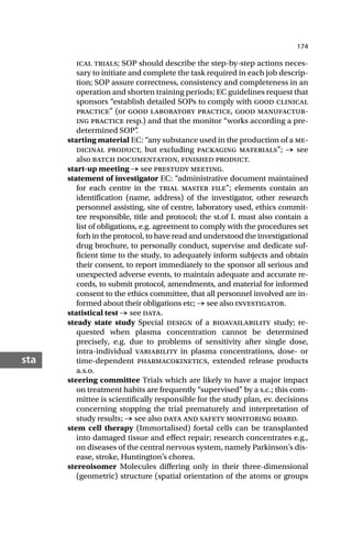 174
sta
ical trials; SOP should describe the step-by-step actions neces-
sary to initiate and complete the task required in each job descrip-
tion; SOP assure correctness, consistency and completeness in an
operation and shorten training periods; EC guidelines request that
sponsors “establish detailed SOPs to comply with good clinical
practice” (or good laboratory practice, good manufactur-
ing practice resp.) and that the monitor “works according a pre-
determined SOP”
.
starting material EC: “any substance used in the production of a me-
dicinal product, but excluding packaging materials”; → see
also batch documentation, finished product.
start-up meeting → see prestudy meeting.
statement of investigator EC: “administrative document maintained
for each centre in the trial master file”; elements contain an
identification (name, address) of the investigator, other research
personnel assisting, site of centre, laboratory used, ethics commit-
tee responsible, title and protocol; the st.of I. must also contain a
list of obligations, e.g. agreement to comply with the procedures set
forh in the protocol, to have read and understood the investigational
drug brochure, to personally conduct, supervise and dedicate suf-
ficient time to the study, to adequately inform subjects and obtain
their consent, to report immediately to the sponsor all serious and
unexpected adverse events, to maintain adequate and accurate re-
cords, to submit protocol, amendments, and material for informed
consent to the ethics committee, that all personnel involved are in-
formed about their obligations etc; → see also investigator.
statistical test → see data.
steady state study Special design of a bioavailability study; re-
quested when plasma concentration cannot be determined
precisely, e.g. due to problems of sensitivity after single dose,
intra-individual variability in plasma concentrations, dose- or
time-dependent pharmacokinetics, extended release products
a.s.o.
steering committee Trials which are likely to have a major impact
on treatment habits are frequently “supervised” by a s.c.; this com-
mittee is scientifically responsible for the study plan, ev. decisions
concerning stopping the trial prematurely and interpretation of
study results; → see also data and safety monitoring board.
stem cell therapy (Immortalised) foetal cells can be transplanted
into damaged tissue and effect repair; research concentrates e.g.,
on diseases of the central nervous system, namely Parkinson’s dis-
ease, stroke, Huntington’s chorea.
stereoisomer Molecules differing only in their three-dimensional
(geometric) structure (spatial orientation of the atoms or groups
 