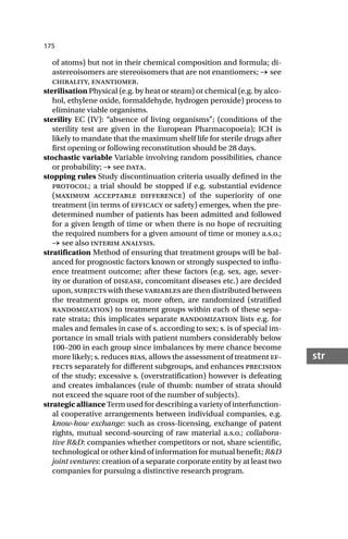 175
str
of atoms) but not in their chemical composition and formula; di-
astereoisomers are stereoisomers that are not enantiomers; → see
chirality, enantiomer.
sterilisation Physical (e.g. by heat or steam) or chemical (e.g. by alco-
hol, ethylene oxide, formaldehyde, hydrogen peroxide) process to
eliminate viable organisms.
sterility EC (IV): “absence of living organisms”; (conditions of the
sterility test are given in the European Pharmacopoeia); ICH is
likely to mandate that the maximum shelf life for sterile drugs after
first opening or following reconstitution should be 28 days.
stochastic variable Variable involving random possibilities, chance
or probability; → see data.
stopping rules Study discontinuation criteria usually defined in the
protocol; a trial should be stopped if e.g. substantial evidence
(maximum acceptable difference) of the superiority of one
treatment (in terms of efficacy or safety) emerges, when the pre-
determined number of patients has been admitted and followed
for a given length of time or when there is no hope of recruiting
the required numbers for a given amount of time or money a.s.o.;
→ see also interim analysis.
stratification Method of ensuring that treatment groups will be bal-
anced for prognostic factors known or strongly suspected to influ-
ence treatment outcome; after these factors (e.g. sex, age, sever-
ity or duration of disease, concomitant diseases etc.) are decided
upon, subjects with these variables are then distributed between
the treatment groups or, more often, are randomized (stratified
randomization) to treatment groups within each of these sepa-
rate strata; this implicates separate randomization lists e.g. for
males and females in case of s. according to sex; s. is of special im-
portance in small trials with patient numbers considerably below
100–200 in each group since imbalances by mere chance become
more likely; s. reduces bias, allows the assessment of treatment ef-
fects separately for different subgroups, and enhances precision
of the study; excessive s. (overstratification) however is defeating
and creates imbalances (rule of thumb: number of strata should
not exceed the square root of the number of subjects).
strategic alliance Term used for describing a variety of interfunction-
al cooperative arrangements between individual companies, e.g.
know-how exchange: such as cross-licensing, exchange of patent
rights, mutual second-sourcing of raw material a.s.o.; collabora-
tive R&D: companies whether competitors or not, share scientific,
technological or other kind of information for mutual benefit; R&D
joint ventures: creation of a separate corporate entity by at least two
companies for pursuing a distinctive research program.
 
