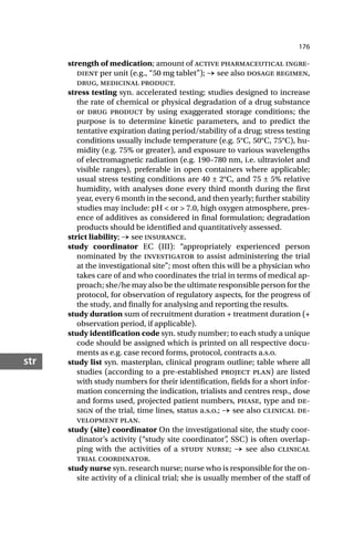 176
str
strength of medication; amount of active pharmaceutical ingre-
dient per unit (e.g., “50 mg tablet”); → see also dosage regimen,
drug, medicinal product.
stress testing syn. accelerated testing; studies designed to increase
the rate of chemical or physical degradation of a drug substance
or drug product by using exaggerated storage conditions; the
purpose is to determine kinetic parameters, and to predict the
tentative expiration dating period/stability of a drug; stress testing
conditions usually include temperature (e.g. 5°C, 50°C, 75°C), hu-
midity (e.g. 75% or greater), and exposure to various wavelengths
of electromagnetic radiation (e.g. 190–780 nm, i.e. ultraviolet and
visible ranges), preferable in open containers where applicable;
usual stress testing conditions are 40 ± 2°C, and 75 ± 5% relative
humidity, with analyses done every third month during the first
year, every 6 month in the second, and then yearly; further stability
studies may include: pH < or > 7.0, high oxygen atmosphere, pres-
ence of additives as considered in final formulation; degradation
products should be identified and quantitatively assessed.
strict liability; → see insurance.
study coordinator EC (III): “appropriately experienced person
nominated by the investigator to assist administering the trial
at the investigational site”; most often this will be a physician who
takes care of and who coordinates the trial in terms of medical ap-
proach; she/he may also be the ultimate responsible person for the
protocol, for observation of regulatory aspects, for the progress of
the study, and finally for analysing and reporting the results.
study duration sum of recruitment duration + treatment duration (+
observation period, if applicable).
study identification code syn. study number; to each study a unique
code should be assigned which is printed on all respective docu-
ments as e.g. case record forms, protocol, contracts a.s.o.
study list syn. masterplan, clinical program outline; table where all
studies (according to a pre-established project plan) are listed
with study numbers for their identification, fields for a short infor-
mation concerning the indication, trialists and centres resp., dose
and forms used, projected patient numbers, phase, type and de-
sign of the trial, time lines, status a.s.o.; → see also clinical de-
velopment plan.
study (site) coordinator On the investigational site, the study coor-
dinator’s activity (“study site coordinator”
, SSC) is often overlap-
ping with the activities of a study nurse; → see also clinical
trial coordinator.
study nurse syn. research nurse; nurse who is responsible for the on-
site activity of a clinical trial; she is usually member of the staff of
 