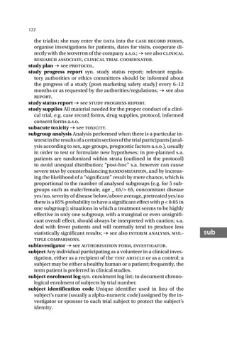 177
sub
the trialist; she may enter the data into the case record forms,
organise investigations for patients, dates for visits, cooperate di-
rectly with the monitor of the company a.s.o.; → see also clinical
research associate, clinical trial coordinator.
study plan → see protocol.
study progress report syn. study status report; relevant regula-
tory authorities or ethics committees should be informed about
the progress of a study (post-marketing safety study) every 6–12
months or as requested by the authorities/regulations; → see also
report.
study status report → see study progress report.
study supplies All material needed for the proper conduct of a clini-
cal trial, e.g. case record forms, drug supplies, protocol, informed
consent forms a.s.o.
subacute toxicity → see toxicity.
subgroup analysis Analysis performed when there is a particular in-
terestintheresultsofacertainsectionofthetrialparticipants(anal-
ysis according to sex, age groups, prognostic factors a.s.o.), usually
in order to test or formulate new hypotheses; in pre-planned s.a.
patients are randomized within strata (outlined in the protocol)
to avoid unequal distribution; “post-hoc” s.a. however can cause
severe bias by counterbalancing randomization, and by increas-
ing the likelihood of a “significant” result by mere chance, which is
proportional to the number of analysed subgroups (e.g. for 5 sub-
groups such as male/female, age _ 65/> 65, concomitant disease
yes/no, severity of disease below/above average, pretreated yes/no
there is a 85% probability to have a significant effect with p < 0.05 in
one subgroup); situations in which a treatment seems to be highly
effective in only one subgroup, with a marginal or even unsignifi-
cant overall effect, should always be interpreted with caution; s.a.
deal with fewer patients and will normally tend to produce less
statistically significant results; → see also interim analysis, mul-
tiple comparisons.
subinvestigator → see authorisation form, investigator.
subject Any individual participating as a volunteer in a clinical inves-
tigation, either as a recipient of the test article or as a control; a
subject may be either a healthy human or a patient; frequently, the
term patient is preferred in clinical studies.
subject enrolment log syn. enrolment log list; to document chrono-
logical enrolment of subjects by trial number.
subject identification code Unique identifier used in lieu of the
subject’s name (usually a alpha-numeric code) assigned by the in-
vestigator or sponsor to each trial subject to protect the subject’s
identity.
 