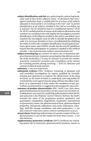 178
sub
subject identification code list syn. patient log list, patient log book;
code used in lieu of the subject’s name; “to document that inves-
tigator/institution keeps a confidential list of names of all subjects
allocated to trial numbers on enrolling in the trial” and “to permit
identification of all subjects enrolled in the trial in case follow-up
is required. The list should be kept in a confidential manner” (ICH
E6, GCP); confidential list of names of all subjects allocated to trial
numbers on enrolling in the trial, kept by the investigator, to permit
identification of all subjects enrolled in the trial in case follow-up is
required; the investigator must be able to identify the patient by its
code; it is necessary therefore to have a (confidential) list exhibiting
the codes as well as the complete identification of each patient (sur-
name, given name, date of birth, usually also the sex); EC guidelines
request that the participation of a patient is marked in the medical
records; → see investigator, patient identification list.
subject screening log syn. intent-to treat log; to document sub-
jects that entered pre-treatment screening but that did not receive
the study medication; (“It may be relevant to provide the number
of patients screened for inclusion and a breakdown of the reasons
for excluding patients during screening …” ICH E3, Structure and
content of clinical study reports).
substance → see old substance.
substantial evidence FDA: “evidence consisting of adequate and
well-controlled investigations by experts qualified by scientific
training and experience to evaluate the effectiveness of the drug
involved, on the basis of which it could fairly and responsibly be
concluded by such experts that the drug will have the effect it pur-
ports or is represented to have under the conditions of use pre-
scribed, recommended, or suggested in the proposed labelling”
.
summary of product characteristics (SPC, SmPC) syn. data sheet;
general information for prescribers on the correct use of a drug in-
cluding risks; necessary for marketing authorisation within the EC
and annexed to the Periodic Safety Update Report; the SmPC
includes the name of the proprietary product, qualitative and
quantitative composition (ingredients, excipients), international
nonproprietary name, the pharmaceutical form, pharmacological
properties, therapeutic indications and contra-indications, warn-
ings, shelf-life, storage conditions, and other particulars; → see
also company core data sheet, patient information leaflet.
sunset clause Marketing authorization of a product expires if the me-
dicinal product is not on the market for more than 3 years; → see
also renewal.
supplementary protection certificate (SPC) Certificate for extend-
ing patent life of innovative pharmaceutical products, based on
 
