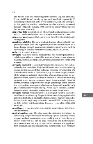179
sur
the date of their first marketing authorisation; (e.g. for additional
5 years in US, Japan) usually up to a total length of 14 years; in EC
countries products can get a 5 year certificate, and a 15 years pro-
tection period; transition periods are variable and start between 1
January 1982 and 1 January 1988; there is no unitary European spc,
but national ones only.
supportive data Information on efficacy and safety not accepted as
pivotal and therefore not central to new drug application.
suppressor gene A gene that can reverse the effect of a mutation in
other genes.
suprabioavailability The new product displays a bioavailability ap-
preciably larger than the approved product; reformulation to a
lower dosage strength assuring therapeutic equivalence will be
necessary; → see also pharmacokinetic, bioavailability.
surface → see body surface.
surrogate FDA: non-clinical measure that can reliably predict clini-
cal changes within a reasonable amount of time; → see also bio-
marker, outcomes research, surrogate endpoint, surrogate
marker.
surrogate endpoint = substitute/prognostic parameter for a clini-
cal endpoint; instead of the (clinical) event itself an event directly
related to it is recorded that indicates presence or worsening of a
clinical condition in a clinical trial, e.g. cataract surgery instead
of the diagnose cataract, dispensing of an antidepressant for de-
pressive illness, specific markers or abnormal lab values reflecting
progress, a.s.o.; s.e. are measured to get faster results in clinical
trials, whereby the presence in a high percentage of the patients
is a prerequisite; surrogate endpoints are frequently used in early
phase of clinical development, e.g., phase IIa; → see also acceler-
ated approval program, surrogate marker, surrogate.
surrogate marker Measurement of a biological variable instead of
the clinical condition, e.g. Magnetic Resonance Imaging instead of
patient’s disability in multiple sclerosis, tumor markers instead of
lesions, forced expiratory volume in 1 second/FEV1
in lung diseas-
es, CRP or ESR in inflammatory diseases; → see also surrogate
endpoint.
surveillance → see prescription-event monitoring, spontane-
ous reporting.
survival analysis syn. life-table analysis; statistical technique for
calculating the probability of developing a given outcome (death,
relapse, medical intervention, a.s.o.), taking into account the dura-
tion of follow-up; s.a. can be used to examine the distribution of
time to occurrence of any dichotomous outcome and applies to
both observational and experimental clinical trials; most common
 