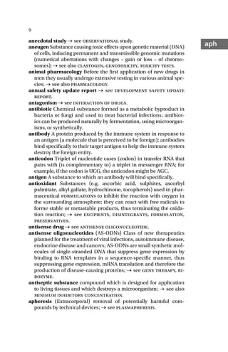 9
aph
anecdotal study → see observational study.
aneugen Substance causing toxic effects upon genetic material (DNA)
of cells, inducing permanent and transmissible genomic mutations
(numerical aberrations with changes – gain or loss – of chromo-
somes); → see also clastogen, genotoxicity, toxicity tests.
animal pharmacology Before the first application of new drugs in
men they usually undergo extensive testing in various animal spe-
cies; → see also pharmacology.
annual safety update report → see development safety update
report.
antagonism → see interaction of drugs.
antibiotic Chemical substance formed as a metabolic byproduct in
bacteria or fungi and used to treat bacterial infections; antibiot-
ics can be produced naturally by fermentation, using microorgan-
isms, or synthetically.
antibody A protein produced by the immune system in response to
an antigen (a molecule that is perceived to be foreign); antibodies
bind specifically to their target antigen to help the immune system
destroy the foreign entity.
anticodon Triplet of nucleotide cases (codon) in transfer RNA that
pairs with (is complementary to) a triplet in messenger RNA; for
example, if the codon is UCG, the anticodon might be AGC.
antigen A substance to which an antibody will bind specifically.
antioxidant Substances (e.g. ascorbic acid, sulphites, ascorbyl
palmitate, alkyl gallate, hydrochinone, tocopherols) used in phar-
maceutical formulations to inhibit the reaction with oxygen in
the surrounding atmosphere; they can react with free radicals to
forme stable or metastable products, thus terminating the oxida-
tion reaction; → see excipients, disintegrants, formulation,
preservatives.
antisense drug → see antisense oligonucleotide.
antisense oligonucleotides (AS-ODNs) Class of new therapeutics
planned for the treatment of viral infections, autoimmune disease,
endocrine disease and cancers; AS-ODNs are small synthetic mol-
ecules of single-stranded DNA that suppress gene expression by
binding to RNA templates in a sequence-specific manner, thus
suppressing gene expression, mRNA translation and therefore the
production of disease-causing proteins; → see gene therapy, ri-
bozyme.
antiseptic substance compound which is designed for application
to living tissues and which destroys a microorganism; → see also
minimum inhibitory concentration.
apheresis (Extracorporal) removal of potentially harmful com-
pounds by technical devices; → see plasmapheresis.
 