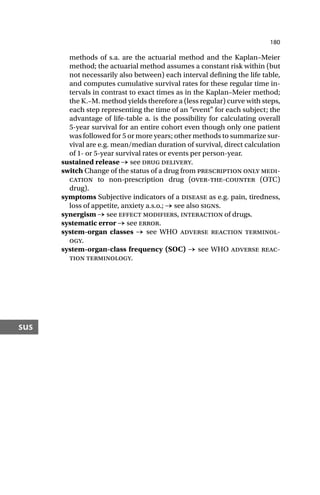 180
sus
methods of s.a. are the actuarial method and the Kaplan–Meier
method; the actuarial method assumes a constant risk within (but
not necessarily also between) each interval defining the life table,
and computes cumulative survival rates for these regular time in-
tervals in contrast to exact times as in the Kaplan–Meier method;
the K.–M. method yields therefore a (less regular) curve with steps,
each step representing the time of an “event” for each subject; the
advantage of life-table a. is the possibility for calculating overall
5-year survival for an entire cohort even though only one patient
was followed for 5 or more years; other methods to summarize sur-
vival are e.g. mean/median duration of survival, direct calculation
of 1- or 5-year survival rates or events per person-year.
sustained release → see drug delivery.
switch Change of the status of a drug from prescription only medi-
cation to non-prescription drug (over-the-counter (OTC)
drug).
symptoms Subjective indicators of a disease as e.g. pain, tiredness,
loss of appetite, anxiety a.s.o.; → see also signs.
synergism → see effect modifiers, interaction of drugs.
systematic error → see error.
system-organ classes → see WHO adverse reaction terminol-
ogy.
system-organ-class frequency (SOC) → see WHO adverse reac-
tion terminology.
 