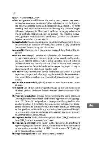 181
the
tablet → see formulation.
tablet excipients In addition to the active drug, medicinal prod-
ucts often contain a number of other substances, e.g. for improv-
ing bioavailability such as disintegrants (e.g. starch), for taste
masking and lubrication to ease swallowing (e.g. coats of sugar,
cellulose, polymers in film-coated tablets), or simply substances
which facilitate production such as binders (e.g. cellulose deriva-
tives), glidants (colloidal silica) or diluents (lactose, crystalline cel-
lulose); → see also formulation.
tachyphylaxis Decreasing response to a drug with repeated doses;
this develops, in contrast to tolerance, within a very short time
(minutes or hours) as e.g. for histamine.
temporality Exposure to a cause must preceed the effect of the ex-
posure.
termination visit syn. close out visit; last visit of a monitor or clini-
cal research associate to a centre in order to collect all remain-
ing case report forms (CRF), drug samples, unused CRFs or
consent forms and usually also the investigator’s brochure; at
this occasion also financial and analysis/reporting aspects may be
discussed with the trialist and her/his staff.
test article Any substance or device for human use which is subject
to premarket approval; although regulations differ between coun-
tries most of them exclude e.g. cosmetics from national drug regu-
lations.
test article accountability (TAA) American term for drug account-
ability.
test-retest Use of the same or questionnaire in the same patient at
different periods of time to assess validity of measurement of ex-
posure.
therapeutic equivalent Dosage form exhibiting the same efficacy
(toxicity) when administered in the same appropriate dosage regi-
men; EC: “A medicinal product is therapeutically equivalent with
another product if it contains the same active substance or thera-
peutic moiety and clinically shows the same efficacy and safety
as that product, whose efficacy and safety has been established”;
→ see also biologic equivalent, essentially similar product,
pharmaceutical equivalent.
therapeutic index Ratio of the therapeutic dose (ED50
) to the toxic
dose (LD50
); → see also toxicity tests.
therapeutic potential Some health authorities provide accelerated
approval programs for new drugs, depending on their therapeutic
or innovative potential; for the FDA classification as “P” (priority)
or “S” (standard) does exist.
therapy management → see disease management.
 