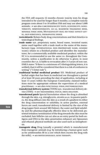 184
tox
the FDA still requests 12 months chronic toxicity tests for drugs
intended to be used for longer than 6 months; a complete toxicity
program costs about 5 to 10 million US$ and may use about 5,000
animals; → see also carcinogenicity tests, ecotoxicity, geno-
toxicity, immunotoxicity, ld-, maximum tolerated dose,
minimal toxic dose, Mutagenicity test, no-toxic-effect-lev-
el, old substance, therapeutic index.
toxicokinetic Relates body drug concentrations and their kinetics to
toxicological findings.
trade name syn. proprietary name, brand name, invented name;
name used together with a trade mark or the name of the manu-
facturer (opp. international non-proprietary name, generic
name); relates to a finished product and identifies the manufac-
turer; for a commercially available medicinal product; within the
EC it is recommended to use the same t.n. throughout the Com-
munity, unless a justification to do otherwise is given; in most
countries the t.n. is liable to revocation after 3–5 years of non-use.
EMEA states “if there is a minimum of 3 distinguishing letters, it is
unlikely that it will be considered that there is a risk of confusion in
writing” (“3-letter rule”).
traditional herbal medicinal product EU: Medicinal product of
herbal origin that has been in medicinal use throughout a period
of at least 30 years preceding the date of application, including at
least 15 years within the European Community; claimed indica-
tions must be appropriate without the supervision of a medical
practitioner; → see also functional food, phytomedicines.
transdermal delivery system (TDDS) syn.: transdermal delivery de-
vice (TDD); → see transdermal patch, drug delivery.
transdermal patch Special formulation where the drug is absorbed
through the skin, e.g. nitroglycerin, nicotin a.s.o.; in passive patch-
es, the drug diffuses into the skin as a result of a gradient in either
the drug concentration or solubility; in active patches, external
forces are used; transdermal delivery is limited by the size of the
drug (upper limit around 500 Dalton), the water and lipid solubil-
ity and the pharmacologically effective dose to be delivered; po-
tential irritation/sensitisation of the drug towards the skin must be
excluded; hair follicles can act also as an entry portal for both an-
tigens and DNA to the skin; penetration enhancer are: liposomes
and ethanol; physical methods are also used such as iontophore-
sis.
transgenic drug Drug (usually a protein) which is manufactured
from transgenic animals (e.g. by introducing a human gene such
as for antithrombin III in a cow which then excrets the drug with
the milk); → see biotechnology, gene therapy.
 