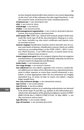 186
tre
on how long the desired effect lasts which is very much depending
on the half life of the substance but also organ functions; → see
also loading dose, maintenance dose, pharmacokinetic.
treatment use → see treatment ind.
trial → see clinical trial.
trial design → see design.
trialist → see investigator.
trial management organisation → see clinical research organi-
sation, site management organisation.
trial master file (TMF) syn. clinical trial manual, project book note,
study file; hard copy of all the documentation relating to a clini-
cal trial; includes e.g. also audit certificates and reports, data
on adverse events.
tumour staging Classification systems used to describe size of a tu-
mor and extent of disease; classification systems which are widely
used are e.g. according Dukes, or the TNM- (UICC-, AJCC-) stag-
ing, FIGO-staging; → see TMN-staging, classification of re-
currence, Disease free interval.
tumor suppressor gene Any of a category of genes that can suppress
transformation or tumorigenicity (probably ordinarily involved in
normal control of cell growth and division).
turbo-haler → see powder inhaler.
two-stage design → see gehan’s design.
two-tailed test syn. two-sided t.; opposite: one-tailed t.; used to de-
tect differences in either of two directions (e.g. experimental treat-
ment is either superior or worse than control treatment); a two-
tailed t. is most appropriate when the two treatments are roughly
equivalent (e.g. in terms of risks or costs); two-tailed t. require
larger sample sizes.
two-way crossover design → see crossover, design.
type I error → see alpha error.
type II error → see beta error.
type II variation variation to a marketing authorisation not deemed
to be minor (type IA and IB), e.g. updates to the information pro-
vided in the description of the pharmacovigilance system (CPMP/
QMP/576/96 Rev.1; EMEA/CVMP/373/04, 19 May 2005); → see
also extension application.
type III error → see gamma error.
type of reaction → see adverse reaction.
 