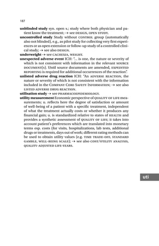 187
uti
unblinded study syn. open s.; study where both physician and pa-
tient know the treatment; → see design, open study.
uncontrolled study Study without control group (automatically
also not blinded), e.g., as pilot study for collecting very first experi-
ences or as open extension or follow-up study of a controlled clini-
cal study; → see also design.
underweight → see cachexia, weight.
unexpected adverse event ICH: “
… is one, the nature or severity of
which is not consistent with information in the relevant source
document(s). Until source documents are amended, expedited
reporting is required for additional occurrences of the reaction”
.
unlisted adverse drug reaction ICH: “An adverse reaction, the
nature or severity of which is not consistent with the information
included in the Company Core Safety Information; → see also
listed adverse drug reaction.
utilisation study → see pharmacoepidemiology.
utility measurement Economic perspective of quality of life mea-
surements; u. reflects here the degree of satisfaction or amount
of well-being of a patient with a specific treatment, independent
of what the treatment actually costs or whether it produces any
financial gain; u. is standardized relative to states of health and
provides a synthetic assessment of quality of life; it takes into
account patient’s preferences which are translated into monetary
terms esp. costs (for visits, hospitalizations, lab tests, additional
drugs or treatments, days out of work; different rating methods can
be used to obtain utility values (e.g. time trade-off, standard
gamble, well-being scale); → see also cost/utility analysis,
quality-adjusted life-years.
 