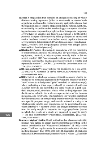 188
vac
vaccine A preparation that contains an antigen consisting of whole
disease-causing organisms (killed or weakened), or parts of such
organisms, and is used to confer immunity against the disease that
the organism cause. Vaccine preparation can be natural, synthetic,
or derived by recombinant DNA technology; v. are agents stimulat-
ing an immune response for prophylactic or therapeutic purposes;
several types of vaccines are known, e.g. subunit v. (without the
potential dangers of incompletely killed pathogens or attenuated
strains that have reverted to a virulent state), peptide v. (contain
several antigen determinants), DNA v. (contain gene-encoding an-
tigens), vector v. (live, nonpathogenic viruses with antigen genes
inserted into the viral genome).
validation EC: “action of proving, in accordance with the principles
of good manufacturing practice, that any procedure, process,
equipment, material, activity or system actually leads to the ex-
pected results”; FDA “documented evidence and assurance that
computer systems that touch a process perform in a reliable and
repeatable manner “ (21 CFR 11); → see also computerised sys-
tem, qualification.
valid case analysis (VC-analysis) syn. per-protocol a; → see actu-
al-treated a., analysis of study results, explanatory trial,
inevaluability rate,.
validity Extent to which an instrument (test) measures what is in-
tended to be measured (agreement between the measure and the
“true” value or a designated “gold” standard or criterion resp.);
when evaluating v. three aspects should be considered: criterion
v., which refers to the extent that the same results as a gold stan-
dard are produced, content v., which refers to the judgement that
the items included in the scale are representative of the domain
measured, and construct v., which refers to the variation explained
by other constructs or tests; usually a test is only valid with respect
to a specific purpose, range, and sample; external v. = degree to
which results valid in one population can be generalized to an-
other; internal v. = extent to which the analytic inference derived
from the study sample is correct for the target population (extent
to which the results of a study are impaired by analytic bias);
→ see also measurement properties, reliability, qualifica-
tion, test-retest.
Vancouver style of citation Health authorities, but also many scientific
journals have agreed to accept papers submitted according to the
format described in the “Vancouver Declaration” of 1997; → see
paper: “Uniform requirements for manuscripts submitted to bio-
medical journals” BMJ 1991, 302: 338–34. Examples of citations:
(i) Fazekas F, Deisenhammer F, Strasser-Fuchs S, Nahler G, Mamoli B
 