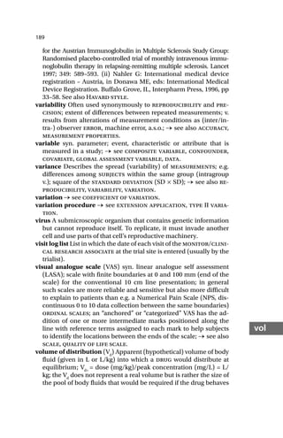 189
vol
for the Austrian Immunoglobulin in Multiple Sclerosis Study Group:
Randomised placebo-controlled trial of monthly intravenous immu-
noglobulin therapy in relapsing-remitting multiple sclerosis. Lancet
1997; 349: 589–593. (ii) Nahler G: International medical device
registration – Austria, in Donawa ME, eds: International Medical
Device Registration. Buffalo Grove, IL, Interpharm Press, 1996, pp
33–58. See also Havard style.
variability Often used synonymously to reproducibility and pre-
cision; extent of differences between repeated measurements; v.
results from alterations of measurement conditions as (inter/in-
tra-) observer error, machine error, a.s.o.; → see also accuracy,
measurement properties.
variable syn. parameter; event, characteristic or attribute that is
measured in a study; → see composite variable, confounder,
covariate, global assessment variable, data.
variance Describes the spread (variability) of measurements; e.g.
differences among subjects within the same group (intragroup
v.); square of the standard deviation (SD × SD); → see also re-
producibility, variability, variation.
variation → see coefficient of variation.
variation procedure → see extension application, type II varia-
tion.
virus A submicroscopic organism that contains genetic information
but cannot reproduce itself. To replicate, it must invade another
cell and use parts of that cell’s reproductive machinery.
visit log list List in which the date of each visit of the monitor/clini-
cal research associate at the trial site is entered (usually by the
trialist).
visual analogue scale (VAS) syn. linear analogue self assessment
(LASA); scale with finite boundaries at 0 and 100 mm (end of the
scale) for the conventional 10 cm line presentation; in general
such scales are more reliable and sensitive but also more difficult
to explain to patients than e.g. a Numerical Pain Scale (NPS, dis-
continuous 0 to 10 data collection between the same boundaries)
ordinal scales; an “anchored” or “categorized” VAS has the ad-
dition of one or more intermediate marks positioned along the
line with reference terms assigned to each mark to help subjects
to identify the locations between the ends of the scale; → see also
scale, quality of life scale.
volume of distribution (Vd
) Apparent (hypothetical) volume of body
fluid (given in L or L/kg) into which a drug would distribute at
equilibrium; Vd=
= dose (mg/kg)/peak concentration (mg/L) = L/
kg; the Vd
does not represent a real volume but is rather the size of
the pool of body fluids that would be required if the drug behaves
 