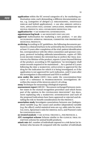 10
app application within the EC several categories of a. for marketing au-
thorisation exist, each demanding a different documentation sta-
tus, e.g. (categories of abriged a.): bibliographic, essentially
similar and hybrid applications); → see also abriged applica-
tion, application fees, generic application, proprietary me-
dicinal products, well-established medicinal use.
application fee → see marketing authorisation.
appointment log book → see monitor’s visit log list.
approval Authorisation for marketing a new product; → see also
accelerated approval program, committee for proprietary
medicinal products.
archiving According to EC guidelines, the following documents per-
tinent to a clinical trial have to be archived by the investigator for
at least 15 years after completion of the trial: patient identification
list, correspondence with the ethics committee and sponsor com-
pany, protocol including addenda/amendments, copies of CRFs
(case record forms); the sponsor has to archive the trial mas-
ter file for lifetime of the product, reports 5 years beyond lifetime
of the product; according to US regulations “an investigator shall
retain records required to be maintained … for a period of 2 years
following the date a marketing application is approved for the
drug for the indication for which it is being investigated; or if the
application is not approved for such indication, until 2 years after
the investigation is discontinued and FDA is notified”
.
area under the curve (AUC) Area under the concentration/time
curve of a substance in pharmacokinetic investigations; de-
scribes the extent of the bioavailability of a drug.
assay Technique for measuring a biological response.
assessement report (AR) EC: “document exchanged between mem-
ber states in the mutual recognition procedure and which forms
part of the opinion in the centralised procedure”; key docu-
ment explaining why a marketing authorisation and each of
the proposed indications have been approved or rejected and de-
tailing the risk-to-benefit considerations for the product.
association study Investigates associations between one (indepen-
dent) variable (e.g. the cause) and another (dependent) variable
(e.g. the effect); useful statistical tests are e.g. odds ratio for nomi-
nal data, Spearman’s ratio for ordinal data, and Pearson’s ratio
for continuous data.
as-treated analysis → see actual-treated a., per protocol a.
ATC exemption scheme Scheme similar to the clinical trial ex-
emption scheme for animal health products.
attack rate def.: number of individuals exposed to a risk factor (or in-
fection) who became ill compared with the number of individuals
 