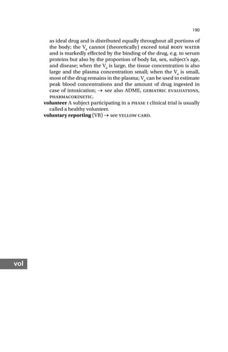 190
vol
as ideal drug and is distributed equally throughout all portions of
the body; the Vd
cannot (theoretically) exceed total body water
and is markedly effected by the binding of the drug, e.g. to serum
proteins but also by the proportion of body fat, sex, subject’s age,
and disease; when the Vd
is large, the tissue concentration is also
large and the plasma concentration small; when the Vd
is small,
most of the drug remains in the plasma; Vd
can be used to estimate
peak blood concentrations and the amount of drug ingested in
case of intoxication; → see also ADME, geriatric evaluations,
pharmacokinetic.
volunteer A subject participating in a phase i clinical trial is usually
called a healthy volunteer.
voluntary reporting (VR) → see yellow card.
 