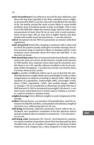191
wel
waist circumference Circumference around the bare abdomen, just
above the hip bone (parallel to the floor, exhaled); excess weight,
as measured by BMI, is not the only risk to health but the location
of fat. Fat mainly around the waist is more likely to cause health
problems than if localised mainly in hips and thighs. This is true
even if the BMI falls within the normal range. Women with a waist
measurement of more than 90 cm or men with a waist measure-
ment of more than 100 cm may have a higher disease risk than
people with smaller waist measurements; → see also obesity.
waiver Acceptance by the FDA of a procedure at variance with their
regulations.
wash-out period Period after stopping a treatment with a drug and
in which the patient usually undergoes no further therapy; this al-
lows previous drug or treatment effects to dissipate before a new
treatment starts (normally about five times the half-life); → see
also run-in phase.
Web-based data entry Data is transacted and stored directly, online,
and in real-time, on a server via the internet, usually at the sponsor
or CRO facility; thus, separate source data may be necessary; usu-
ally there is no e-DC specific software installed on the local com-
puter of the investigator; → see also data entry, electronic Data
Capture, remote data entry.
weight a number of different indices are in use to describe the rela-
tionship between weight (body mass) and height in order to allow
categorisation of subjects according to obesity (thin: ≤80% of the
standard of a population, underweight ≤90%, overweigth ≥110%,
obese ≥120%, superobese >159%, and morbid obesity >200%);
w. changes ≥7% are considered as abnormal; an adult who has a
BMI between 25–29.9 is considered overweight (≥30 obese); → see
body-mass-index (quetelet’s index), broca-formula, cachex-
ia, lorentz formula, rohrer index.
weighted average Gives different weights to each component of the
average.
welfare External factors, e.g. duration of hospitalisation, need for as-
sistance in daily life activities, consumption of medicines, length of
sick leave a.s.o., influencing quality of life.
well-being Exclusively subjective parameter which reflects the in-
dividual’s own qualitative evaluation of his/her physical and/or
mental condition often in relation to treatments; → see also qual-
ity of life.
well-being scale Instrument for utility measurements; patients
are asked a number of questions about their function and are then
classified into one of a number of categories on the basis of their
responses; each category has a value assigned to it that has been
 