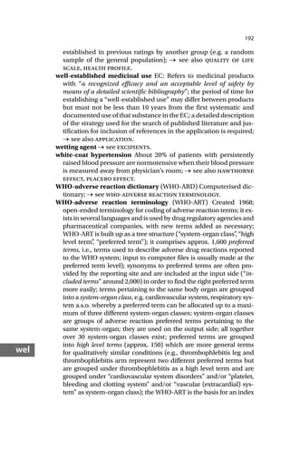 192
wel
established in previous ratings by another group (e.g. a random
sample of the general population); → see also quality of life
scale, health profile.
well-established medicinal use EC: Refers to medicinal products
with “a recognized efficacy and an acceptable level of safety by
means of a detailed scientific bibliography”; the period of time for
establishing a “well-established use” may differ between products
but must not be less than 10 years from the first systematic and
documented use of that substance in the EC; a detailed description
of the strategy used for the search of published literature and jus-
tification for inclusion of references in the application is required;
→ see also application.
wetting agent → see excipients.
white-coat hypertension About 20% of patients with persistently
raised blood pressure are normotensive when their blood pressure
is measured away from physician’s room; → see also hawthorne
effect, placebo effect.
WHO-adverse reaction dictionary (WHO-ARD) Computerised dic-
tionary; → see who-adverse reaction terminology.
WHO-adverse reaction terminology (WHO-ART) Created 1968;
open-ended terminology for coding of adverse reaction terms; it ex-
ists in several languages and is used by drug regulatory agencies and
pharmaceutical companies, with new terms added as necessary;
WHO-ART is built up as a tree structure (“system-organ class”
, “high
level term”
, “preferred term”); it comprises approx. 1,600 preferred
terms, i.e., terms used to describe adverse drug reactions reported
to the WHO system; input to computer files is usually made at the
preferred term level); synonyms to preferred terms are often pro-
vided by the reporting site and are included at the input side (“in-
cluded terms” around 2,000) in order to find the right preferred term
more easily; terms pertaining to the same body organ are grouped
into a system-organ class, e.g. cardiovascular system, respiratory sys-
tem a.s.o. whereby a preferred term can be allocated up to a maxi-
mum of three different system-organ classes; system-organ classes
are groups of adverse reaction preferred terms pertaining to the
same system-organ; they are used on the output side; all together
over 30 system-organ classes exist; preferred terms are grouped
into high level terms (approx. 150) which are more general terms
for qualitatively similar conditions (e.g., thrombophlebitis leg and
thrombophlebitis arm represent two different preferred terms but
are grouped under thrombophlebitis as a high level term and are
grouped under “cardiovascular system disorders” and/or “platelet,
bleeding and clotting system” and/or “vascular (extracardial) sys-
tem” as system-organ class); the WHO-ART is the basis for an index
 