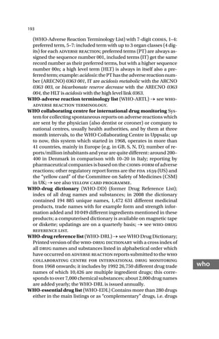 193
who
(WHO-Adverse Reaction Terminology List) with 7-digit codes, 1–4:
preferred term, 5–7: included term with up to 3 organ classes (4 dig-
its) for each adverse reaction; preferred terms (PT) are always as-
signed the sequence number 001, included terms (IT) get the same
record number as their preferred terms, but with a higher sequence
number 00n; a high level term (HLT) is always in itself also a pre-
ferred term; example: acidosis: the PT has the adverse reaction num-
ber (ARECNO) 0363 001, IT are acidosis metabolic with the ARCNO
0363 003, or bicarbonate reserve decrease with the ARECNO 0363
004, the HLT is acidosis with the high level link 0363.
WHO-adverse reaction terminology list (WHO-ARTL) → see who-
adverse reaction terminology.
WHO collaborating centre for international drug monitoring Sys-
tem for collecting spontaneous reports on adverse reactions which
are sent by the physician (also dentist or coroner) or company to
national centres, usually health authorities, and by them at three
month intervals, to the WHO Collaborating Centre in Uppsala; up
to now, this system which started in 1968, operates in more than
41 countries, mainly in Europe (e.g. in GB, S, N, D); number of re-
ports/million inhabitants and year are quite different: around 200–
400 in Denmark in comparison with 10–20 in Italy; reporting by
pharmaceutical companies is based on the cioms-form of adverse
reactions; other regulatory report forms are the fda  (US) and
the “yellow card” of the Committee on Safety of Medicines (CSM)
in UK; → see also yellow card programme.
WHO-drug dictionary (WHO-DD) (former Drug Reference List);
index of all drug names and substances; in 2008 the dictionary
contained 194 885 unique names, 1,472 631 different medicinal
products, trade names with for example form and strength infor-
mation added and 10 049 different ingredients mentioned in these
products; a computerised dictionary is available on magnetic tape
or diskette; updatings are on a quarterly basis; → see who-drug
reference list.
WHO-drug reference list (WHO-DRL) → see WHO Drug Dictionary;
Printed version of the who-drug dictionary with a cross index of
all drug names and substances listed in alphabetical order which
have occurred on adverse reaction reports submitted to the who
collaborating centre for international drug monitoring
from 1968 onwards; it includes by 1992 26,750 different drug trade
names of which 10,426 are multiple ingredient drugs; this corre-
sponds to over 7,000 chemical substances; about 2,000 drug names
are added yearly; the WHO-DRL is issued annually.
WHO-essential drug list (WHO-EDL) Contains more than 280 drugs
either in the main listings or as “complementary” drugs, i.e. drugs
 