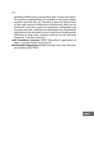 195
wor
guidelines (1994) require among others that “women and minori-
ties and their subpopulations are included in all human subject
research”
, and that they are “included in phase III clinical trials
so that valid analysis of differences in intervention effect can be
performed”; most laws require now pregnancy testing before and
in regular intervals, verification of contraceptive use, and detailed
information in the informed consent procedure; despite gender
differences in drug action, analyses of data by sex are still rarely
requested; → see also labelling.
work breakdown structure (WBS) Hierarchical organisation of
tasks; → see also project management.
World Health Organisation (WHO) Currently more than 180 states
are members of the WHO.
 