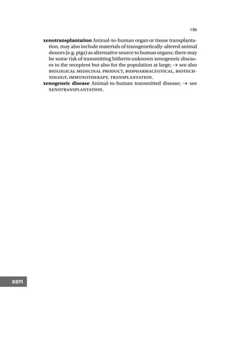 196
xen
xenotransplantation Animal-to-human organ or tissue transplanta-
tion, may also include materials of transgenetically-altered animal
donors (e.g. pigs) as alternative source to human organs; there may
be some risk of transmitting hitherto unknown xenogeneic diseas-
es to the recepient but also for the population at large; → see also
biological medicinal product, biopharmaceutical, biotech-
nology, immunotherapy, transplantation.
xenogeneic disease Animal-to-human transmitted disease; → see
xenotransplantation.
 