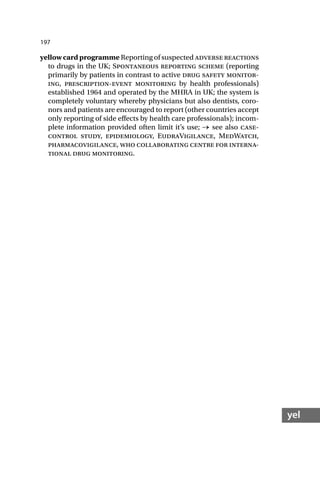 197
yel
yellow card programme Reporting of suspected adverse reactions
to drugs in the UK; Spontaneous reporting scheme (reporting
primarily by patients in contrast to active drug safety monitor-
ing, prescription-event monitoring by health professionals)
established 1964 and operated by the MHRA in UK; the system is
completely voluntary whereby physicians but also dentists, coro-
nors and patients are encouraged to report (other countries accept
only reporting of side effects by health care professionals); incom-
plete information provided often limit it’s use; → see also case-
control study, epidemiology, EudraVigilance, MedWatch,
pharmacovigilance, who collaborating centre for interna-
tional drug monitoring.
 
