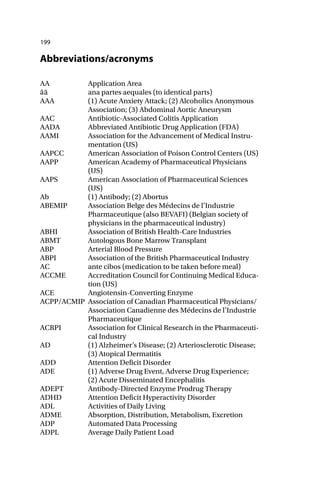 199
Abbreviations/acronyms
AA Application Area
āā ana partes aequales (to identical parts)
AAA (1) Acute Anxiety Attack; (2) Alcoholics Anonymous
Association; (3) Abdominal Aortic Aneurysm
AAC Antibiotic-Associated Colitis Application
AADA Abbreviated Antibiotic Drug Application (FDA)
AAMI Association for the Advancement of Medical Instru-
mentation (US)
AAPCC American Association of Poison Control Centers (US)
AAPP American Academy of Pharmaceutical Physicians
(US)
AAPS American Association of Pharmaceutical Sciences
(US)
Ab (1) Antibody; (2) Abortus
ABEMIP Association Belge des Médecins de l’Industrie
Pharmaceutique (also BEVAFI) (Belgian society of
physicians in the pharmaceutical industry)
ABHI Association of British Health-Care Industries
ABMT Autologous Bone Marrow Transplant
ABP Arterial Blood Pressure
ABPI Association of the British Pharmaceutical Industry
AC ante cibos (medication to be taken before meal)
ACCME Accreditation Council for Continuing Medical Educa-
tion (US)
ACE Angiotensin-Converting Enzyme
ACPP/ACMIP Association of Canadian Pharmaceutical Physicians/
Association Canadienne des Médecins de l’Industrie
Pharmaceutique
ACRPI Association for Clinical Research in the Pharmaceuti-
cal Industry
AD (1) Alzheimer’s Disease; (2) Arteriosclerotic Disease;
(3) Atopical Dermatitis
ADD Attention Deficit Disorder
ADE (1) Adverse Drug Event, Adverse Drug Experience;
(2) Acute Disseminated Encephalitis
ADEPT Antibody-Directed Enzyme Prodrug Therapy
ADHD Attention Deficit Hyperactivity Disorder
ADL Activities of Daily Living
ADME Absorption, Distribution, Metabolism, Excretion
ADP Automated Data Processing
ADPL Average Daily Patient Load
 