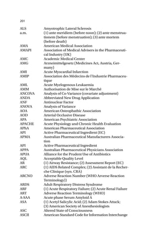 201
ALS Amyotrophic Lateral Sclerosis
a.m. (1) ante meridiem (before noon); (2) ante menstrua-
tionem (before menstruation); (3) ante mortem
(before death)
AMA American Medical Association
AMAPI Association of Medical Advisers in the Pharmaceuti-
cal Industry (UK)
AMC Academic Medical Center
AMG Arzneimittelgesetz (Medicines Act, Austria, Ger-
many)
AMI Acute Myocardial Infarction
AMIP Association des Médecins de l’Industrie Pharmaceu-
tique
AML Acute Myelogenous Leukaemia
AMM Authorisation de Mise sur le Marché
ANCOVA Analysis of Co-Variance (covariate adjustment)
ANDA Abbreviated New Drug Application
ANF Antinuclear Factor
ANOVA Analysis of Variance
AOA American Osteophathic Association
AOD Arterial Occlusive Disease
APA American Psychiatric Association
APACHE Acute Physiology and Chronic Health Evaluation
APhA American Pharmaceutical Association
API Active Pharmaceutical Ingredient (EC)
APMA Australian Pharmaceutical Manufacturers Associa-
tion
API Active Pharmaceutical Ingredient
APPA Australian Pharmaceutical Physicians Association
APUA Alliance for the Prudent Use of Antibiotics
AQL Acceptable Quality Level
AR (1) Airway Resistance; (2) Assessment Report (EC)
ARC (1) AIDS Related Complex; (2) Assistant de la Recher-
che Clinique (syn. CRA)
ARCNO Adverse Reaction Number (WHO Arverse Reaction
Terminology))
ARDS Adult Respiratory Distress Syndrome
ARF (1) Acute Respiratory Failure; (2) Acute Renal Failure
ART Adverse Reaction Terminology (WHO)
A-SAA Acute phase Serum Amyloid A
ASA (1) Acetyl Salicylic Acid; (2) Adam Stokes Attack;
(3) American Society of Anesthesiologists
ASC Altered State of Consciousness
ASCII American Standard Code for Information Interchange
 