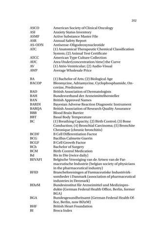 202
ASCO American Society of Clinical Oncology
ASI Anxiety Status Inventory
ASMF Active Substance Master File
ASR Annual Safety Report
AS-ODN Antisense-Oligodeoxynucleotide
ATC (1) Anatomical Therapeutic Chemical Classification
System; (2) Animal Test Certificate
ATCC American Type Culture Collection
AUC Area Under(concentration/time) the Curve
AV (1) Atrio-Ventricular; (2) Audio-Visual
AWP Average Wholesale Price
BA (1) Bachelor of Arts; (2) Biological Age
BACOP Bleomycine, Adriamycine, Cyclophosphamide, On-
covine, Prednisone
BAD British Association of Dermatologists
BAH Bundesverband der Arzneimittelhersteller
BAN British Approved Names
BARDI Bayesian Adverse Reaction Diagnostic Instrument
BARQA British Association of Research Quality Assurance
BBB Blood Brain Barrier
BBT Basal Body Temperature
BC (1) Breathing Capacity; (2) Birth Control; (3) Bone
Conduction; (4) Bronchial Carcinoma; (5) Bronchite
Chronique (chronic bronchitis)
BCDF B Cell Differentiation Factor
BCG Bacillus Calmette Guerin
BCGF B Cell Growth Factor
BCh Bachelor of Surgery
BCM Birth Control Medication
Bd Bis in Die (twice daily)
BEVAFI Belgische Vereniging van de Artsen van de Far-
maceutische Industrie (belgian society of physicians
in the pharmaceutical industry)
BFID Brancheforeningen af Farmaceutiske Industrivirk-
somheder i Danmark (association of pharmaceutical
industries in Denmark)
BfArM Bundesinstitut für Arzneimittel und Medizinpro-
dukte (German Federal Health Office, Berlin, former
BGA)
BGA Bundesgesundheitsamt (German Federal Health Of-
fice, Berlin, now BfArM)
BHF British Heart Foundation
BI Broca Index
 