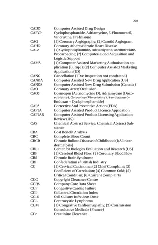 204
CADD Computer Assisted Drug Design
CAFVP Cyclophosphamide, Adriamycine, 5-Fluorouracil,
Vincristine, Prednisone
CAG (1) Coronary Angiography; (2) Carotid Angiogram
CAHD Coronary Atherosclerotic Heart Disease
CALS (1) Cyclophosphamide, Adriamycine, Methotrexate,
Procarbacine; (2) Computer-aided Acquisition and
Logistic Support
CAMA (1) Computer Assisted Marketing Authorisation ap-
plication (Europe); (2) Computer Assisted Marketing
Application (US)
CANC Cancellation (FDA: inspection not conducted)
CANDA Computer Assisted New Drug Application (US)
CANDS Computer Assisted New Drug Submission (Canada)
CAO Coronary Artery Occlusion
CAOS Cosmogen (Actinomycine D), Adriamycine (Doxo-
rubicine), Oncovine (Vincristine), Sendoxane (=
Endoxan + Cyclophosphamide)
CAPA Corrective And Preventive Action (FDA)
CAPLA Computer Assisted Product Licence Application
CAPLAR Computer Assisted Product Licensing Application
Review (US)
CAS Chemical Abstract Service, Chemical Abstract Sub-
stance
CBA Cost Benefit Analysis
CBC Complete Blood Count
CBCD Chronic Bullous Disease of Childhood (IgA linear
dermatosis)
CBER Center for Biologics Evaluation and Research (US)
CBF (1) Cerebral Blood Flow; (2) Coronary Blood Flow
CBS Chronic Brain Syndrome
CBI Confederation of British Industry
CC (1) Cervical Carcinoma; (2) Chief Complaint; (3)
Coefficient of Correlation; (4) Common Cold; (5)
Critical Condition; (6) Current Complaints
CCC Copyright Clearance Centre
CCDS Company Core Data Sheet
CCF Congestive Cardiac Failure
CCI Collateral Circulation Index
CCID Cell Culture Infectious Dose
CCL Centrocystic Lymphoma
CCM (1) Congestive Cardiomyopathy; (2) Commission
Consultative Médicale (France)
CCr Creatinine Clearance
 