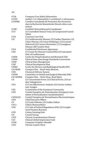 205
CCSI Company Core Safety Information
CCNU methyl-1-(2-chloroethyl)-3-cyclohexyl-1-nitrosourea
CCPPRB Comités Consultatifs de Protection des Personnes
dans la Recherche Biomédicale (french ethics com-
mittee)
CCRC Certified Clinical Research Coordinator
CCT (1) Controlled Clinical Trial; (2) Compressed Coated
Tablet
CCU Coronary Care Unit
CD (1) Cardiovascular Disease; (2) Cardiac Diameter; (3)
Celiac Disease; (4) Coma Diabétique; (5) Cesarian
Delivered; (6) Contact Dermatitis; (7) Contagious
Disease; (8) Curative Dose
CDA Confidential Disclosure Agreement
CDC (1) Center for Disease Control (US); (2) Calculated
Date of Confinement
CDER Center for Drug Evaluation and Research (US)
CDISC Clinical Data Interchange Standards Consortium
CDM Clinical Data Management
CDP Clinical Development Plan
CDRH Center for Devices and Radiological Health (US)
CD-ROM Compact Disc – Read-Only Memory
CDS Chemical Delivery System
CDSM Committee on Dental and Surgical Materials (UK)
CD-WORM Compact Disc – Write Once, Read Many
CE (1) Concomitant Event; (2) Clinical Event; (3) Car-
diac Enlargement
CEA (1) Cost Effectiveness Analysis; (2) Carcino-Embry-
onic Antigen
CEC Commission of the European Community
CEN Comité Européen de Normalisation (European Com-
mittee of Normalisation/standardization)
CENELEC Comité Européen de Normalisation Électrotechnique
CEO Chief Executive Officer
CF (1) Cystic Fibrosis; (2) Cardiac Failure
CFCs Chloro-fluorocarbons
CFR (1) Code of Federal Regulations (US); (2) Comple-
ment Fixation Reaction
CFU Colony Forming Unit
CG Control Group
CGD Chronic Granulomatous Disease
CGI Clinical Global Impression Scale
CGM Computer Graphics Metafile
CGU Chronic Gastric Ulcer
 