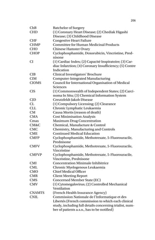 206
ChB Batchelor of Surgery
CHD (1) Coronary Heart Disease; (2) Chediak Higashi
Disease; (3) Childhood Disease
CHF Congestive Heart Failure
CHMP Committee for Human Medicinal Products
CHO Chinese Hamster Ovary
CHOP Cyclophosphamide, Doxorubicin, Vincristine, Pred-
nisone
CI (1) Cardiac Index; (2) Capacité Inspiratoire; (3) Car-
diac Infarction; (4) Coronary Insufficiency; (5) Contre
Indication
CIB Clinical Investigators’ Brochure
CIM Computer-Integrated Manufacturing
CIOMS Council for International Organisation of Medical
Sciences
CIS (1) Commonwealth of Independent States; (2) Carci-
noma In Situ; (3) Chemical Information System
CJD Creutzfeldt Jakob Disease
CL (1) Compulsory Licensing; (2) Clearance
CLL Chronic Lymphatic Leukaemia
CM Causa Mortis (reason of death)
CMA Cost Minimisation Analysis
Cmax Maximum Drug Concentration
CM&C Chemical, Manufacture & Control
CMC Chemistry, Manufacturing and Controls
CME Continued Medical Education
CMFP Cyclophosphamide, Methotrexate, 5-Fluorouracile,
Prednisone
CMFV Cyclophosphamide, Methotrexate, 5-Fluorouracile,
Vincristine
CMFVP Cyclophosphamide, Methotrexate, 5-Fluorouracile,
Vincristine, Prednisone
CMI Concentration Minimale Inhibitrice
CML Chronic Myelogenous Leukaemia
CMO Chief Medical Officer
CMR Client Meeting Report
CMS Concerned Member State (EC)
CMV (1) Cytomegalovirus; (2) Controlled Mechanical
Ventilation
CNAMTS (French Health Insurance Agency)
CNIL Commission Nationale de l’Informatique et des
Libertés (French commission to which each clinical
study, including full details concerning trialist, num-
ber of patients a.s.o., has to be notified)
 