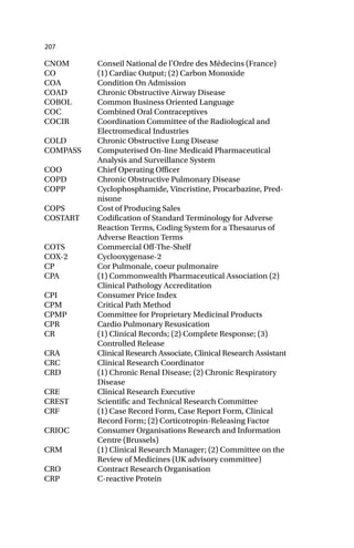 207
CNOM Conseil National de l’Ordre des Médecins (France)
CO (1) Cardiac Output; (2) Carbon Monoxide
COA Condition On Admission
COAD Chronic Obstructive Airway Disease
COBOL Common Business Oriented Language
COC Combined Oral Contraceptives
COCIR Coordination Committee of the Radiological and
Electromedical Industries
COLD Chronic Obstructive Lung Disease
COMPASS Computerised On-line Medicaid Pharmaceutical
Analysis and Surveillance System
COO Chief Operating Officer
COPD Chronic Obstructive Pulmonary Disease
COPP Cyclophosphamide, Vincristine, Procarbazine, Pred-
nisone
COPS Cost of Producing Sales
COSTART Codification of Standard Terminology for Adverse
Reaction Terms, Coding System for a Thesaurus of
Adverse Reaction Terms
COTS Commercial Off-The-Shelf
COX-2 Cyclooxygenase-2
CP Cor Pulmonale, coeur pulmonaire
CPA (1) Commonwealth Pharmaceutical Association (2)
Clinical Pathology Accreditation
CPI Consumer Price Index
CPM Critical Path Method
CPMP Committee for Proprietary Medicinal Products
CPR Cardio Pulmonary Resusication
CR (1) Clinical Records; (2) Complete Response; (3)
Controlled Release
CRA Clinical Research Associate, Clinical Research Assistant
CRC Clinical Research Coordinator
CRD (1) Chronic Renal Disease; (2) Chronic Respiratory
Disease
CRE Clinical Research Executive
CREST Scientific and Technical Research Committee
CRF (1) Case Record Form, Case Report Form, Clinical
Record Form; (2) Corticotropin-Releasing Factor
CRIOC Consumer Organisations Research and Information
Centre (Brussels)
CRM (1) Clinical Research Manager; (2) Committee on the
Review of Medicines (UK advisory committee)
CRO Contract Research Organisation
CRP C-reactive Protein
 